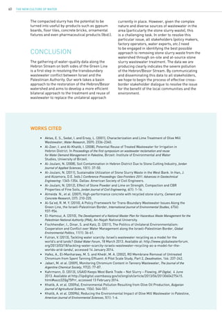 The New Culture of Water60
•	 Aktas, E. S., Sedat, I. and Ersoy, L. (2001), Characterization and Lime Treatment of Olive Mill 		
	 Wastewater, Water Research, 35(9): 2336-2340.
•	 Al-Zeer, I. and Al-Khatib, I. (2008), Potential Reuse of Treated Wastewater for Irrigation in
	 Hebron District. In Proceedings of the first symposium on wastewater reclamation and reuse	
	 for Water Demand Management in Palestine, Birzeit: Institute of Environmental and Water 			
	 Studies, University of Birzeit.
•	 Al-Joulani, N. (2008), Soil Contamination in Hebron District Due to Stone Cutting Industry, Jordan		
	 Journal of Applied Sciences, 10(1): 37-50.
•	 Al-Joulani, N. (2011), Sustainable Utilization of Stone Slurry Waste in the West Bank. In Han, J. 	
	 and Alzamora, D.E. (eds.) Conference Proceedings: Geo-Frontiers 2011: Advances in Geotechnical		
	 Engineering: 1345-1354. Dallas: American Society of Civil Engineers.
•	 Al-Joulani, N. (2012), Effect of Stone Powder and Lime on Strength, Compaction and CBR 		
	 Properties of Fine Soils, Jordan Journal of Civil Engineering, 6(1): 1-16.
•	 Almeida N., et al. (2007), High-performance concrete with recycled stone slurry, Cement and		
	 Concrete Research, (37): 210-220.
•	 Al-Sa’ed, R. M. Y. (2010), A Policy Framework for Trans-Boundary Wastewater Issues Along the 		
	 Green Line, the Israeli-Palestinian Border, International Journal of Environmental Studies, 67(6): 		
	 937-954.
•	 El-Hamouz, A. (2010), The Development of a National Master Plan for Hazardous Waste Management for the	
	 Palestinian National Authority (PNA), An-Najah National University.
•	 Fischhendler, I., Dinar, S. and Katz, D. (2011), The Politics of Unilateral Environmentalism: 		
	 Cooperation and Conflict over Water Management along the Israeli-Palestinian Border, Global		
	 Environmental Politics, 11(1): 36-61.
•	 Futran, V. (2013), Tackling water scarcity: Israel’s wastewater recycling as a model for the 		
	 world’s arid lands? Global Water Forum, 18 March 2013. Available at: http://www.globalwaterforum.	
	 org/2013/03/18/tackling-water-scarcity-israels-wastewater-recycling-as-a-model-for-the-		
	 worlds-arid-lands/, accessed 14 January 2014.
•	 Hafez, A., El-Manharawy, M. S. and Khedr, M. A. (2002), RO Membrane Removal of Untreated 		
	 Chromium from Spent Tanning Effluent: A Pilot Scale Study, Part 2, Desalination, 144: 237-242.
•	 Jabari, M. et al. (2009), Monitoring Chromium Content in Tannery Wastewater, The Journal of the		
	 Argentine Chemical Society, 97(2): 77-87.
•	 Kahrmann, D. (2013), USAID Keeps West Bank Trade – Not Slurry – Flowing, IIP Digital, 4 June 		
	 2013. Available at http://iipdigital.usembassy.gov/st/english/article/2013/06/20130604275415.		
	 html#axzz2ZQg75Prr, accessed 13 February 2014.
•	 Khatib, A. et al. (2009a), Environmental Pollution Resulting from Olive Oil Production, Bulgarian		
	 Journal of Agricultural Science, 15(6): 544-551.
•	 Khatib, A. et al. (2009b), Reducing the Environmental Impact of Olive Mill Wastewater in Palestine, 	
	 American Journal of Environmental Sciences, 5(1): 1-6.
WORKs CITED
The gathering of water-quality data along the
Hebron Stream on both sides of the Green Line
is a first step in resolving the transboundary
wastewater conflict between Israel and the
Palestinian Authority. Our work takes a basin
approach to the restoration of the Hebron/Besor
watershed and aims to develop a more efficient
bilateral approach to the treatment and reuse of
wastewater to replace the unilateral approach
currently in place. However, given the complex
nature and diverse sources of wastewater in the
area (particularly the stone slurry waste), this
is a challenging task. In order to resolve this
particular issue, all stakeholders (policy makers,
factory operators, water experts, etc.) need
to be engaged in identifying the best possible
approach to removing stone slurry waste from the
watershed through on-site and at-source stone
slurry wastewater treatment. The data we are
producing clearly indicates the severe pollution
of the Hebron/Besor Stream. By communicating
and disseminating this data to all stakeholders,
we hope to begin the process of effective cross-
border stakeholder dialogue to resolve the issue
for the benefit of the local communities and the
environment.
CONCLUSION
The compacted slurry has the potential to be
turned into useful by-products such as gypsum
boards, floor tiles, concrete bricks, ornamental
fixtures and even pharmaceutical products (Ibid.).
 