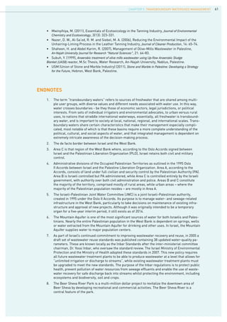 61
ENDNOTES
1.	 The term “transboundary waters” refers to sources of freshwater that are shared among multi-
ple user groups, with diverse values and different needs associated with water use. In this way,
water crosses boundaries - be they those of economic sectors, legal jurisdictions, or political
interests. From sets of individual irrigators and environmental advocates, to urban versus rural
uses, to nations that straddle international waterways, essentially, all freshwater is transbound-
ary water, and is important to society at local, national, regional, and international scales. Trans-
boundary waters share certain characteristics that make their management especially compli-
cated, most notable of which is that these basins require a more complete understanding of the
political, cultural, and social aspects of water, and that integrated management is dependent on
extremely intricate awareness of the decision-making process.
2.	 The de facto border between Israel and the West Bank.
3.	 Area C is that region of the West Bank where, according to the Oslo Accords signed between
Israel and the Palestinian Liberation Organization (PLO), Israel retains both civil and military
control.
4.	 Administrative divisions of the Occupied Palestinian Territories as outlined in the 1995 Oslo
II Accords between Israel and the Palestine Liberation Organization. Area A, according to the
Accords, consists of land under full civilian and security control by the Palestinian Authority (PA).
Area B is Israeli controlled but PA administered, while Area C is controlled entirely by the Israeli
government, with authority over both civil administration and police. Areas B and C constitute
the majority of the territory, comprised mostly of rural areas, while urban areas – where the
majority of the Palestinian population resides – are mostly in Area A.
5.	 The Israeli-Palestinian Joint Water Committee (JWC) is a joint Israeli-Palestinian authority,
created in 1995 under the Oslo II Accords. Its purpose is to manage water- and sewage-related
infrastructure in the West Bank, particularly to take decisions on maintenance of existing infra-
structure and approval of new projects. Although it was originally intended to be a temporary
organ for a five-year interim period, it still exists as of 2014.
6.	 The Mountain Aquifer is one of the most significant sources of water for both Israelis and Pales-
tinians. Nearly the entire Palestinian population in the West Bank is dependent on springs, wells
or water extracted from the Mountain Aquifer for drinking and other uses. In Israel, the Mountain
Aquifer supplies water to major population centers.
7.	 As part of Israel’s continued commitment to improving wastewater recovery and reuse, in 2005 a
draft set of wastewater reuse standards was published containing 38 updated water-quality pa-
rameters. These are known locally as the Inbar Standards after the inter-ministerial committee
chairman, Dr. Yossi Inbar, who oversaw the standard review. The Israel Ministry of Environmental
Protection and the Ministry of Health adopted these standards in 2007. This new policy requires
all future wastewater treatment plants to be able to produce wastewater at a level that allows for
“unlimited irrigation or discharge to streams”, while existing wastewater treatment plants must
be upgraded to meet the new standards. The purpose of the Inbar regulations is to protect public
health, prevent pollution of water resources from sewage effluents and enable the use of waste-
water recovery for safe discharge back into streams whilst protecting the environment, including
ecosystems and biodiversity, soil and crops.
8.	 The Beer Sheva River Park is a multi-million dollar project to revitalize the downtown area of
Beer Sheva by developing recreational and commercial activities. The Beer Sheva River is a
central feature of the park.
•	 Mwinyihiya, M. (2011), Essentials of Ecotoxicology in the Tanning Industry, Journal of Environmental		
	 Chemistry and Ecotoxicology, 3(13): 323-331.
•	 Nazer, D. W., Al-Sa’ed, R. M. and Siebel, M. A. (2006), Reducing the Environmental Impact of the 		
	 Unhairing-Liming Process in the Leather Tanning Industry, Journal of Cleaner Production, 14: 65-74.
•	 Shaheen, H. and Abdel Karim, R. (2007), Management of Olive-Mills Wastewater in Palestine,
	 An-Najah University Journal for Research “Natural Sciences”, 21: 64-83.
•	 Subuh, Y. (1999), Anaerobic treatment of olive mills wastewater using Up-flow Anaerobic Sludge			
Blanket (UASB) reactor, M.Sc Thesis, Water Research, An-Najah University, Nablus, Palestine.
•	 USM (Union of Stone and Marble Industry) (2011), Stone and Marble in Palestine: Developing a Strategy	
	 for the Future, Hebron, West Bank, Palestine.
CHAPTER 5. Transboundary Watershed Management
 
