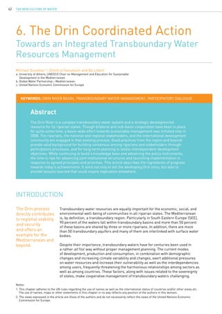 The New Culture of Water62
6. The Drin Coordinated Action
Towards an Integrated Transboundary Water
Resources Management
Michael Scoullosa, b
, Dimitris Faloutsosb
and Bo Libertc
a. University of Athens, UNESCO Chair on Management and Education for Sustainable 	
	 Development in the Mediterranean
b. Global Water Partnership – Mediterranean
c. United Nations Economic Commission for Europe
Abstract
The Drin River is a complex transboundary water system and a strategic developmental
resource for its riparian states. Though bilateral and sub-basin cooperation have been in place
for quite some time, a basin-wide effort towards sustainable management was initiated only in
2008. The riparians, the national and regional stakeholders, and the international development
community are engaged in that evolving process. Good practices from the region and beyond
provide valid background for building consensus among riparians and stakeholders through
participatory processes, and for long-term planning to tackle interdependent development
objectives. While continuing to build a knowledge base and advancing the policy instruments,
the time is ripe for advancing joint institutional structures and launching implementation in
response to agreed principles and priorities. This article describes the ingredients of progress
towards today’s achievements. It aims not only to tell the developing Drin story, but also to
provide lessons learned that could inspire replication elsewhere.
KEYWORDS: Drin River Basin, transboundary water management, participatory dialogue
Transboundary water resources are equally important for the economic, social, and
environmental well-being of communities in all riparian states. The Mediterranean
is, by definition, a transboundary region. Particularly in South Eastern Europe (SEE),
90 percent of the waters fall within transboundary basins and more than 50 percent
of these basins are shared by three or more riparians. In addition, there are more
than 50 transboundary aquifers and many of them are interlinked with surface water
bodies.
Despite their importance, transboundary waters have for centuries been used in
a rather ad hoc way without proper management planning. The current modes
of development, production and consumption, in combination with demographic
changes and increasing climate variability and changes, exert additional pressures
on water resources and increase their vulnerability as well as the interdependencies
among users, frequently threatening the harmonious relationships among sectors as
well as among countries. These factors, along with issues related to the sovereignty
of states, make cooperative management of transboundary waters challenging.
INTRODUCTION
Notes:
1. This chapter adheres to the UN rules regarding the use of names as well as the international status of countries and/or other areas etc. 	
	 The use of names, maps or other statements in this chapter in no way reflects any position of the authors in this domain.
2. The views expressed in the article are those of the authors and do not necessarily reflect the views of the United Nations Economic 	
	 Commission for Europe.
The Drin process
directly contributes
to regional stability
and security
and offers an
example for the
Mediterranean and
beyond.
 