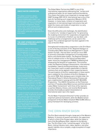 63
The Global Water Partnership (GWP) is one of the
international organizations advocating that “surface and
underground water do not respect political boundaries.
This means that states must cooperate to manage water”
(GWP Strategy 2009-2013). International law is one of the
tools for facilitating such cooperation (Wouters 2013).
However, in many cases, initiation of cooperation and
negotiation of international legal instruments that will
detail the means and modes of cooperation is a very
difficult and complex process.
Given the difficulties and challenges, the identification
or creation of a “window of opportunity” for generating
the enabling environment for cooperative arrangements
is crucial. A combination of bottom-up, top-down, and
traditional ad hoc arrangements can be used in this
regard. This combined approach has been applied in the
case of the Drin River.
Strengthened transboundary cooperation in the Drin Basin
is one of the key outcomes of the ‘Regional Dialogue on
Transboundary Water Resources Management in South
Eastern Europe’, that has been carried out since 2005
to promote sustainable management of transboundary
basins and shared water bodies. The Regional Dialogue
aims to catalyze action in the field of transboundary
water resources management (TWRM) by debating and
showcasing the benefits of cooperation. The activities
under the Regional Dialogue (assessments, international
roundtables, capacity building workshops, study tours,
etc.) have been used to enable stakeholders to identify
solutions that can be applied in their respective basins.
The participation of the Drin stakeholders in these events
was a catalyst for the initiation of the Drin Dialogue at
the end of 2008. Both dialogues were initiated under the
Petersberg Phase II / Athens Declaration Process and
were implemented in synergy with the GEF IWLEARN
Programme.1
The UNECE Convention on the Protection
and Use of Transboundary Watercourses and International
Lakes (Water Convention),2
with three of the riparians
as parties (Albania, Greece, and recently Montenegro),
provides the broadly accepted interpretation of
international water law in the region.
The EU Water Framework Directive3
further provides an
important political framework, while the Mediterranean
Component of the EU Water Initiative4
(MED EUWI) offers a
policy framework for developing activities.
UNECE Water Convention
This global convention obliges
parties to prevent, control, and
reduce transboundary impact, use
transboundary waters in a reasonable
and equitable way, and ensure their
sustainable management. Parties
bordering the same transboundary
waters shall cooperate by entering into
specific agreements and establishing
joint bodies, preferably on the level of an
entire basin.
The Joint Athens Declaration-
Petersberg II Process
Initiated in 1998, the Petersberg
Process focuses on cooperation over
the management of transboundary
waters. The Petersberg Process – Phase
II aims to provide support to translate
into action the current developments
and opportunities for future cooperation
on transboundary rivers, lakes and
groundwater management in SEE. It
is supported by the German Federal
Ministry for the Environment, Nature
Conservation and Nuclear Safety, and
the World Bank.
The Athens Declaration Process
concerning Shared Water, Shared Future
and Shared Knowledge was initiated in
2003. It provides a framework for a long-
term process to support cooperative
activities for the integrated management
of shared water resources in the SEE
and Mediterranean regions. It is jointly
supported by the Hellenic Ministry of
Foreign Affairs and the World Bank.
The two processes progressively came
together in order to generate synergies
and maximize the outcomes for the
benefit of the SEE region. Activities
within the process are primarily
supported by the governments of
Germany and Greece and the World
Bank. Global Water Partnership-
Mediterranean provides technical and
administrative support.
For more information, see: www.twrm-med.
net/southeastern-europe/southeastern-
europe/regional-dialogue/framework/
petersberg-phase-ii-athens-declaration-
process.
The Drin River Basin
The Drin Basin extends through a large part of the Western
Balkans. It consists of several sub-basins, the uppermost
of which is that of the Prespa Lakes, while the lowest is
that of the Buna/Bojana River, adjacent to the Adriatic
Sea. The Drin River is the “connecting agent” of the Drin
Basin, linking tributary rivers, lakes, aquifers, and other
aquatic habitats into a complex, single ecosystem of major
importance.
CHAPTER 6. The Drin Coordinated Action
 