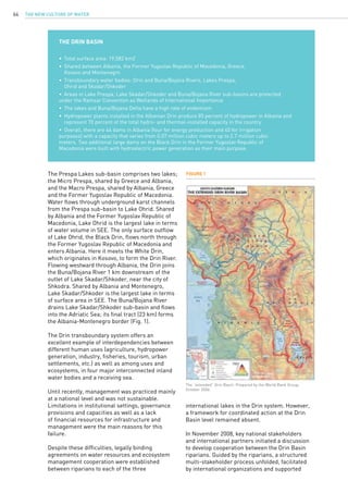 The New Culture of Water64
	
THE DRIN BASIN
•	 Total surface area: 19,582 km2
•	 Shared between Albania, the Former Yugoslav Republic of Macedonia, Greece,
	 Kosovo and Montenegro
•	 Transboundary water bodies: Drin and Buna/Bojana Rivers, Lakes Prespa,
	 Ohrid and Skadar/Shkoder
•	 Areas in Lake Prespa, Lake Skadar/Shkoder and Buna/Bojana River sub-basins are protected 		
under the Ramsar Convention as Wetlands of International Importance
•	 The lakes and Buna/Bojana Delta have a high rate of endemism
•	 Hydropower plants installed in the Albanian Drin produce 85 percent of hydropower in Albania and 	
	 represent 70 percent of the total hydro- and thermal-installed capacity in the country
•	 Overall, there are 44 dams in Albania (four for energy production and 40 for irrigation 			
purposes) with a capacity that varies from 0.07 million cubic meters up to 2.7 million cubic 		
meters. Two additional large dams on the Black Drin in the Former Yugoslav Republic of 		
Macedonia were built with hydroelectric power generation as their main purpose.
The Prespa Lakes sub-basin comprises two lakes;
the Micro Prespa, shared by Greece and Albania,
and the Macro Prespa, shared by Albania, Greece
and the Former Yugoslav Republic of Macedonia.
Water flows through underground karst channels
from the Prespa sub-basin to Lake Ohrid. Shared
by Albania and the Former Yugoslav Republic of
Macedonia, Lake Ohrid is the largest lake in terms
of water volume in SEE. The only surface outflow
of Lake Ohrid, the Black Drin, flows north through
the Former Yugoslav Republic of Macedonia and
enters Albania. Here it meets the White Drin,
which originates in Kosovo, to form the Drin River.
Flowing westward through Albania, the Drin joins
the Buna/Bojana River 1 km downstream of the
outlet of Lake Skadar/Shkoder, near the city of
Shkodra. Shared by Albania and Montenegro,
Lake Skadar/Shkoder is the largest lake in terms
of surface area in SEE. The Buna/Bojana River
drains Lake Skadar/Shkoder sub-basin and flows
into the Adriatic Sea; its final tract (23 km) forms
the Albania-Montenegro border (Fig. 1).
The Drin transboundary system offers an
excellent example of interdependencies between
different human uses (agriculture, hydropower
generation, industry, fisheries, tourism, urban
settlements, etc.) as well as among uses and
ecosystems, in four major interconnected inland
water bodies and a receiving sea.
Until recently, management was practiced mainly
at a national level and was not sustainable.
Limitations in institutional settings, governance
provisions and capacities as well as a lack
of financial resources for infrastructure and
management were the main reasons for this
failure.
Despite these difficulties, legally binding
agreements on water resources and ecosystem
management cooperation were established
between riparians to each of the three
FIGURE 1
The “extended” Drin Basin. Prepared by the World Bank Group,
October 2006.
international lakes in the Drin system. However,
a framework for coordinated action at the Drin
Basin level remained absent.
In November 2008, key national stakeholders
and international partners initiated a discussion
to develop cooperation between the Drin Basin
riparians. Guided by the riparians, a structured
multi-stakeholder process unfolded, facilitated
by international organizations and supported
 