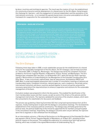 65
by donor countries and multilateral agencies. The result was the creation of trust, the establishment
of a community of practice and the development of a shared vision for the Drin Basin. Going forward,
the challenge for riparians – with the engagement of national stakeholders and the assistance of the
international community – is to translate the agreed shared vision into action and establish an official
framework for cooperation for the sustainable use of water resources.
Drin Basin – Baseline situation
Parts of the Drin Basin are quite developed whereas others are virtually undisturbed. Agriculture is the main
economic sector here. Timber exploitation is locally important. Fishing is a significant source of income
for population groups around the three lakes. Gravel extraction is one of the environmentally detrimental
activities in the area though it is not extensively practiced. Copper and chromium ore are still extracted in
the Albanian part of the Drin basin. Several other forms of heavy industry exist in parts of the watersheds
of Lakes Prespa, Ohrid and Skadar/Shkoder. The Drin River is important for energy/hydroelectricity
production. There are plans for the construction of some additional dams in the riparian countries. The
importance of tourism varies across the basin. It is significant around Lake Ohrid and there are plans for
tourism development in other parts of the Drin Basin. With the exception of Greece, the riparians that are
transitioning from centralized to market economies have comparable levels of economic development. The
reform process is driven mainly by the prospect of EU accession (Faloutsos et al. 2014).
Developing a Shared Vision –
Establishing Cooperation
The Drin Dialogue
Following initial steps taken in 2008, a multi-stakeholder process for the establishment of a shared
vision for the sustainable management of the Drin Basin, the Drin Dialogue, was formally launched
on 1 December 2009, in Podgorica, Montenegro. The dialogue was led by the competent ministries
of Albania, the Former Yugoslav Republic of Macedonia, Greece, Kosovo, and Montenegro. The Drin
Dialogue was completed after two years, on 30 November 2011, when the five Drin River riparians
signed a ‘Memorandum of Understanding for the Management of the Extended Transboundary Drin
River Basin’. It was a structured, sophisticated, step-by-step process, facilitated by UNECE and
GWP-Med. It comprised targeted assessment and a number of consultation meetings at national and
transboundary levels. Competent ministries, national agencies, users, academics, the private sector,
international institutions and donor countries worked together to ensure all parties acquired the
necessary ownership of the required actions to enhance cooperation and solutions for the sustainable
management of the basin.
A situation analysis was prepared to inform the discussions. This enabled the identification of the
main transboundary issues and their causes, as well as some of the drivers of the policies and the
management instruments. The riparians validated the outcomes of the situation analysis, which were
then presented to the stakeholders for discussion and feedback.
The process was guided by a Steering Committee (SC) that comprised representatives from all Drin
riparians, mostly meeting back-to-back with the dialogue’s consultation meetings. This facilitated the
establishment of the necessary political constituency. The dialogue was ultimately governed at the
political level; the political leadership of the ministries appointed the SC members and participated
in the consultation meetings. Importantly, the dialogue outcomes were not pre-defined; the riparians
were free to negotiate or even withdraw from the dialogue.
As an intermediate outcome, a ‘Ministerial Declaration on the Management of the Extended Drin Basin’
was agreed in Ohrid, Former Yugoslav Republic of Macedonia, on 18 April 2011, providing further
political impetus to the process. This enabled the elaboration of a shared vision with high political
backing, which was included in the signed Memorandum of Understanding (Fig. 2).
CHAPTER 6. The Drin Coordinated Action
 