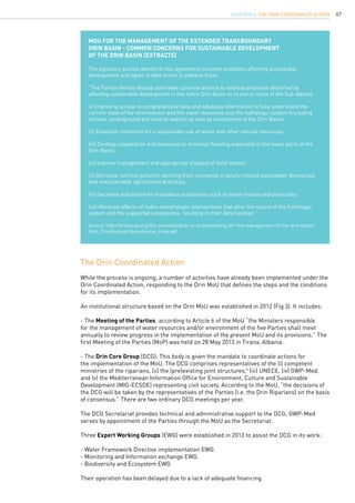 67
While the process is ongoing, a number of activities have already been implemented under the
Drin Coordinated Action, responding to the Drin MoU that defines the steps and the conditions
for its implementation.
An institutional structure based on the Drin MoU was established in 2012 (Fig 3). It includes:
- The Meeting of the Parties: according to Article 6 of the MoU “the Ministers responsible
for the management of water resources and/or environment of the five Parties shall meet
annually to review progress in the implementation of the present MoU and its provisions.” The
first Meeting of the Parties (MoP) was held on 28 May 2013 in Tirana, Albania.
- The Drin Core Group (DCG). This body is given the mandate to coordinate actions for
the implementation of the MoU. The DCG comprises representatives of the (i) competent
ministries of the riparians, (ii) the (pre)existing joint structures,5
(iii) UNECE, (iv) GWP-Med,
and (v) the Mediterranean Information Office for Environment, Culture and Sustainable
Development (MIO-ECSDE) representing civil society. According to the MoU, “the decisions of
the DCG will be taken by the representatives of the Parties (i.e. the Drin Riparians) on the basis
of consensus.” There are two ordinary DCG meetings per year.
The DCG Secretariat provides technical and administrative support to the DCG; GWP-Med
serves by appointment of the Parties through the MoU as the Secretariat.
Three Expert Working Groups (EWG) were established in 2012 to assist the DCG in its work:
- Water Framework Directive implementation EWG.
- Monitoring and Information exchange EWG.
- Biodiversity and Ecosystem EWG
Their operation has been delayed due to a lack of adequate financing.
The Drin Coordinated Action
MoU for the Management of the Extended Transboundary
Drin Basin - Common concerns for sustainable development
of the Drin Basin (extracts)
The signatory parties identify in this agreement concrete problems affecting sustainable
development and agree to take action to address these.
“The Parties hereby should undertake concrete actions to address problems identified as
affecting sustainable development in the entire Drin Basin or in one or more of the Sub-Basins:
(i) Improving access to comprehensive data and adequate information to fully understand the
current state of the environment and the water resources and the hydrologic system (including
surface, underground and coastal waters) as well as ecosystems of the Drin Basin;
(ii) Establish conditions for a sustainable use of water and other natural resources;
(iii) Develop cooperation and measures to minimize flooding especially in the lower parts of the
Drin Basin;
(iv) Improve management and appropriate disposal of solid wastes;
(v) Decrease nutrient pollution deriving from untreated or poorly treated wastewater discharges
and unsustainable agricultural practices;
(vi) Decrease pollution from hazardous substances such as heavy metals and pesticides;
(vii) Minimize effects of hydro-morphologic interventions that alter the nature of the hydrologic
system and the supported ecosystems, resulting in their deterioration.”
Source: http://drincorda.org/the-memorandum-of-understanding-for-the-management-of-the-drin-basin/
MoU_DrinStrategicSharedvision_Final.pdf
CHAPTER 6. The Drin Coordinated Action
 
