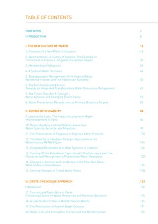 TABLE OF CONTENTS
foreword											 6
Introduction										 8
I. THE New Culture	of Water					 			 16
1. Glimpses of a New Water Civilization							 18
2. Water Archives, a History of Sources: The Example of
the Hérault in France’s Langueoc-Roussillon Region					 32
3. Meander(ing) Multiplicity 									 36
4. A Spanish Water Scenario									 46
5. Transboundary Management of the Hebron/Besor
Watershed in Israel and the Palestinian Authority						 52
6. The Drin Coordinated Action
Towards an Integrated Transboundary Water Resources Management			 62
7. The Times They Are A-Changin’:
Water Activism and Changing Public Policy							 72
8. Water Preservation Perspectives as Primary Biopolicy Targets				 82
II. coping with SCARCITY									 84
9. Leaving the Land: The Impact of Long-term Water
Mismanagement in Syria									 86
10. Desert Aquifers and the Mediterranean Sea: 	
Water Scarcity, Security, and Migration							 98
11. The Preservation of Foggaras in Algeria’s Adrar Province				 108
12. The Need for a Paradigm Change: Agriculture in the
Water-Scarce MENA Region 									 114
13. Integrated Development of Wadi Systems in Lebanon					 124
14. Turning Off the Palestinian Taps: Israel’s Predominance over the
Allocation and Management of Palestinian Water Resources				 132
15. Changes in Climate and Landscape in the Blue Nile Basin:
What it Means Downstream									 144
16. Coming Changes in Global Water Policy							 150
III. Crete: The Mosaic Approach								 152
Introduction											 154
17. Tourism and Agriculture in Crete:
Competing Claims on Water Resources and Potential Solutions				 155
18. A Law Student’s Year in Mediterranean Waters						 166
19. The Restoration of Ancient Water Cisterns						 171
20. Water, Life, and Civilization in Crete and the Mediterranean				 174
 