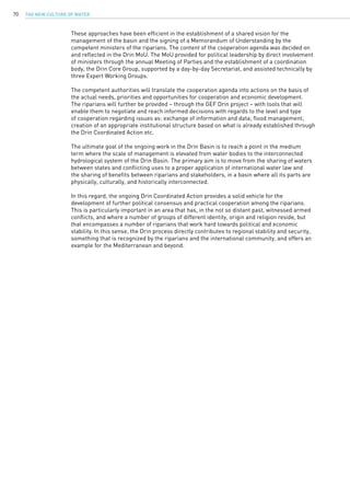 The New Culture of Water70
These approaches have been efficient in the establishment of a shared vision for the
management of the basin and the signing of a Memorandum of Understanding by the
competent ministers of the riparians. The content of the cooperation agenda was decided on
and reflected in the Drin MoU. The MoU provided for political leadership by direct involvement
of ministers through the annual Meeting of Parties and the establishment of a coordination
body, the Drin Core Group, supported by a day-by-day Secretariat, and assisted technically by
three Expert Working Groups.
The competent authorities will translate the cooperation agenda into actions on the basis of
the actual needs, priorities and opportunities for cooperation and economic development.
The riparians will further be provided – through the GEF Drin project – with tools that will
enable them to negotiate and reach informed decisions with regards to the level and type
of cooperation regarding issues as: exchange of information and data; flood management;
creation of an appropriate institutional structure based on what is already established through
the Drin Coordinated Action etc.
The ultimate goal of the ongoing work in the Drin Basin is to reach a point in the medium
term where the scale of management is elevated from water bodies to the interconnected
hydrological system of the Drin Basin. The primary aim is to move from the sharing of waters
between states and conflicting uses to a proper application of international water law and
the sharing of benefits between riparians and stakeholders, in a basin where all its parts are
physically, culturally, and historically interconnected.
In this regard, the ongoing Drin Coordinated Action provides a solid vehicle for the
development of further political consensus and practical cooperation among the riparians.
This is particularly important in an area that has, in the not so distant past, witnessed armed
conflicts, and where a number of groups of different identity, origin and religion reside, but
that encompasses a number of riparians that work hard towards political and economic
stability. In this sense, the Drin process directly contributes to regional stability and security,
something that is recognized by the riparians and the international community, and offers an
example for the Mediterranean and beyond.
 