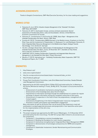 71
works cited
ENDNOTES
Acknowledgements
•	 Faloutsos D. et al. (2014), Situation Analysis Management of the “Extended” Drin Basin,
	 GWP-Med, GEF/UNDP.
•	 Faloutsos D. (2011), South-eastern Europe, summary and basin assessments: Second				
	 Assessment of Transboundary Rivers, Lakes and Groundwaters. Geneva: United Nations 			
	 Economic Commission for Europe.
•	 Faloutsos D., Constantianos V. and Scoullos M. (2008), Status Paper – Management of the			
	 Extended Transboundary Drin Basin. Athens: GWP-Med.
•	 Scoullos M. (2012), Transboundary IWRM Attempts in the Mediterranean, Emphasis on the Drin 		
	 River Case and the Involvement of Stakeholders. In Redouane C-A. and Rodriguez-Clemente, R. 		
	 (eds.) Integrated Water Resources Management in the Mediterranean Region: Dialogue Towards			
	 New Strategy: 3-24. Dordrecht: Springer.
•	 The Drin: a Strategic Shared Vision, Memorandum of Understanding for the Management of the			
	 Extended Transboundary Drin Basin, Tirana, 25 November 2011. Available at http://www.			
	 twrm-med.net, accessed 4 July 2014.
•	 UNDP/GEF (2014), Enabling Transboundary Cooperation and Integrated Water Resources			
	 Management in the Extended Drin River Basin. Project Document.
•	 Wouters, P. (2013), International Law – Facilitating Transboundary Water Cooperation, GWP TEC 		
	 Background Papers, No 17, GWP.
Thanks to Vangelis Constantianos, GWP-Med Executive Secretary, for his close reading and suggestions.
1.	 http://iwlearn.net/
2.	 www.unece.org/env/water/
3.	 http://ec.europa.eu/environment/water/water-framework/index_en.html
4.	 http://medeuwi.ypeka.gr/
5.	 Prespa Park Coordination Committee; Lake Ohrid Watershed Committee; Skadar/Shkoder
Lake Management Commission.
6.	 Approved by the 6th DCG meeting (Ohrid, 30 May 2012) and endorsed by the 1st Meeting of
the Parties (Ministerial meeting in Tirana, 28 May 2013). The project is structured around six
actions:
	 - 	 Enhancement of coordination mechanisms among the parties.
	 - 	 Enhancement of the knowledge basis about the Drin Basin.
	 - 	 Improvement of information exchange through the establishment of a system for regular 	
		 exchange of relevant information among the competent authorities of each party.
	 -	 Enhancement of cooperation in the field of flood risk preparedness, management and 	
		 mutual support.
	 -	 Institutional strengthening in the field of integrated water resources management.
	 -	 Promotion of public participation and stakeholders engagement.
More information as well as the Action Plan can be found at http://www.twrm-med.net/
southeastern-europe/supported-processes-and-projects/drin-river-basin/the-action-plan-
for-the-implementation-of-the-drin-mou
7.	 www.thegef.org/
8.	 The project proposal was approved by the GEF Council (Washington, 13-15 November 2012)
and endorsed by the Drin Core Group. The GEF Drin project ($4.5 million) is structured around
five components:
	 -	 Component 1: Consolidating a common knowledge base
	 -	 Component 2: Building the foundation for multi-country cooperation
	 -	 Component 3: Institutional strengthening for Integrated River Basin Management (IRBM)
	 -	 Component 4: Demonstration of technologies and practices for IWRM and ecosystem 	
		 management
	 -	 Component 5: Stakeholder Involvement, Gender Mainstreaming and Communication 	
		 Strategies
CHAPTER 6. The Drin Coordinated Action
 