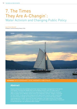 The New Culture of Water72
7. The Times
They Are A-Changin’:
Water Activism and Changing Public Policy
Gail Holst-Warhaft
Professor, Cornell University, Ithaca, U.S.A.
Abstract
Despite widespread and justifiable pessimism about freshwater management in the world’s
arid regions, including the Middle East and the Mediterranean, there are signs that, at
least in some countries, social movements organized by individual activists are having an
effect on public policy. Whether led by artists and celebrities, farmers, villagers concerned
for their health, or young activists disgusted with government inaction, social movements
for environmental change are having some success even in countries like Greece where
mismanagement of water resources has been egregious. No single solution fits the widely
differing situations of the region, but local action, particularly when supported by a framework
of international law, can sometimes effect change.
KEYWORDS: water management, social movements, public policy
Figure 1
The Clearwater at sail on the Hudson River. Photo: Henry C, 2007.
 