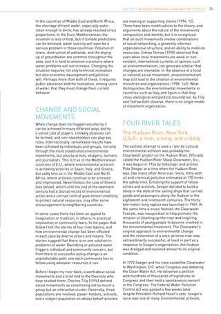 73
In the countries of Middle East and North Africa,
the shortage of fresh water, especially water
clean enough to drink, has already reached crisis
proportions. In the Euro-Mediterranean, the
situation is less critical, but if climate predictions
can be believed, water scarcity will soon be a
serious problem in those countries. Pollution of
rivers, destruction of wetlands, and the drying
up of groundwater are common throughout the
area, and it is hard to envision a scenario where
water problems will not increase. Changing the
situation requires not only technical innovation
but also economic development and political
will. Perhaps more than both of these, it requires
public education and the realization, among users
of water, that they must change their current
behavior.
When change does not happen voluntarily it
can be achieved in many different ways and by
a varied cast of players. Unlikely alliances can
be formed, and non-stakeholders can play key
roles. Internationally, remarkable results have
been achieved by individuals and groups, not only
through the more established environmental
movements, but also by artists, villagers, farmers
and journalists. This is true of the Mediterranean
countries of E.U., where environmental activism
is achieving victories in Spain, Italy, and Greece,
but sadly less so in the Middle East and North
Africa, where activists continue to be arrested
and imprisoned. Nevertheless the case of Greece
(see below), which until the end of the twentieth
century had a dismal record of environmental
action and a corrupt central government unwilling
to protect natural resources, may offer some
encouragement to neighboring countries.
In some cases there has been an appeal to
imagination or tradition, in others, to practical
necessities or community fears. In the pages that
follow I tell the stories of four river basins, and
how environmental change has been effected
in each case by diverse actors and means. The
stories suggest that there is no one solution to
problems of water. Dwindling or polluted water
triggers individual and community concern, but
from there to successful policy change is an
unpredictable path, one each community has to
follow using whatever resources it can.
Before I begin my river tales, a word about social
movements and a brief nod to the theorists who
have studied them. Charles Tilly (1994) defined
social movements as constituting not so much a
group but an interactive cluster. Generally, three
populations are involved: power-holders, activists,
and a subject population on whose behalf activists
Change and social
movements
FOUR RIVER TALES
are making or supporting claims (1994: 15).
There have been modifications to the theory, and
arguments about the nature of the movements’
composition and identity, but it is recognized
that all such movements involve combinations
of social networking, a generally informal
organizational structure, and an ability to mobilize
resources. Sidney Tarrow (1998) observed that
even when local movements are weak or non-
existent, international currents of opinion, such
as environmentalism, can generate a belief that
changes are inevitable. In the absence of a local
or national social movement, environmentalism
may still lead to the creation of environmental
ministries and organizations (1998: 162). What
distinguishes the environmental movements in
countries such as Italy and Spain is that they
cross ideological and political boundaries. As Tilly
and Tarrow both observe, there is no single model
of movement organization.
The earliest attempt to save a river by cultural
environmental activism was probably the
Clearwater project on the Hudson River. Officially
called the Hudson River Sloop Clearwater, Inc.,
it was begun in 1966 by folksinger and activist
Pete Seeger at a time when the Hudson River
was, like many other American rivers, filthy with
oil and chemical pollution estimated at 170 times
the safety limit. Enlisting the support of fellow
artists and activists, Seeger decided to build a
sloop in the style of the sailing ships that carried
goods and passengers along the Hudson in the
eighteenth and nineteenth centuries. The thirty-
two-meter-long replica was launched in 1969. At
the same time a music festival, the Clearwater
Festival, was inaugurated to help promote the
mission of cleaning up the river and inspiring
thousands of young people to become involved in
the environmental movement. The Clearwater’s
original approach to environmental change
and the restoration of a once-pristine river was
extraordinarily successful; at least in part as a
response to Seeger’s organization, the Hudson
was dredged and restored almost to its original
condition.
In 1972 Seeger and his crew sailed the Clearwater
to Washington, D.C. while Congress was debating
the Clean Water Act. He delivered a petition
with hundreds of thousands of signatures to
Congress and then held a spontaneous concert
in the Congress. The Federal Water Pollution
Control Act was passed a few weeks later
despite President Richard Nixon’s veto. Seeger’s
voice was one of many. Environmental activists,
The Hudson River, New York,
U.S.A.: a man, a song, and a sloop
CHAPTER 7. Water Activism and Changing Public Policy
 