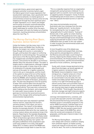 The New Culture of Water74
concerned citizens, government agencies,
biologists and other scientists had all urged
the federal government to pass legislation that
would protect waterways, clean up polluted rivers
and preserve wetlands. A creative gesture of
environmental activism by a famous artist not only
helped push through the most significant piece
of water legislation in U.S. history, but Seeger
and his group of activists continued educating
young people about the need to preserve the
state’s waterways for another forty-five years.
The Clearwater still sails the Hudson as a floating
classroom, teaching elementary schoolchildren
about the river (Fig. 1).
The Murray-Darling River Basin,
Australia: demon farmers?
Unlike the Hudson, but like many rivers in the
Mediterranean and Middle East, the Murray-
Darling, the largest river system in Australia,
flows through arid country, is vulnerable to
drought, and has been the subject of conflicting
demands for its diminishing flow. The question of
governance of the Murray-Darling Basin (MDB),
has engaged state and federal governments,
farmers, and activists for decades in acrimonious
debates about the allocation of water. The water is
largely used to irrigate pasture, although irrigated
crops are also grown in areas close to the rivers.
A combination of a decade-long drought and
overuse of the water for irrigation caused the
rivers to dry up in many places, and the mouth
of the system to close at the turn of the twenty-
first century. In 2010, the Murray-Darling Basin
Authority (MDBA), which had been established to
try to restore the health of the basin, produced a
plan. The plan was designed to limit the quantity
of water that could be taken from the basin for
irrigation purposes, and set standards for water
quality and salinity. There was also a scheme for
water trading across the basin, and a requirement
for state water resource plans. An overall
goal was to minimize the social and economic
impact of the changes while achieving the plan’s
environmental improvements.
When the basin plan was released it sparked
intense reaction, especially from farmers
and wine growers in the region, but also in
the parliament. The rhetoric of the debate
became increasingly dramatic. On one side,
environmentalists referred to the river system as
a living creature whose very existence hung in the
balance. Reporting for the Australian Broadcasting
Commission in September 2011, Chris Daley noted:
“Much of Australia’s agriculture and environment
rely on the Murray-Darling river system. Yet
the paltry 2,400 billion litres proposed to save
it will only condemn it to a long, slow death”
(Daley 2011). In Daley’s opinion the MDBA was
not buying back enough water to save the river:
“This is a cowardly response from an organisation
charged with saving Australia’s lifeblood. It is an
approach with no scientific merit and represents
an appalling waste of taxpayers’ money. It shows
a breathtaking lack of vision and is a compromise
that won’t placate the book-burners or save the
river” (Ibid.).
Like many environmentally concerned
Australians who live a long way from the area,
Daley cast “wealthy farmers” as the villains
for overexploiting the river to support their
“geographically ill-suited industry.” A group of
farmers did, in fact, gather at a town meeting
in Griffith where they publicly burned a copy of
the plan and threatened legal action should the
authority proceed with its plan to return 3,000 to
4,000 billion liters of water to the river system
in order to protect the environmental assets and
ecosystems (Fig. 2).
A more thoughtful view of the debate was
written by novelist and essayist Kate Jennings,
whose parents and grandparents settled in
the Riverina area and made a scant living from
farming. Deploring the inflated rhetoric of the
environmentalists, the threat posed by the plan to
farming communities, and the environmentalists’
ignorance of local conditions, Jennings wrote:
	 Surely, with climate change destined to bring 		
	 about food shortages, we would upgrade our
	 irrigation systems, not destroy them.
	 Worldwide resource depletion means rising
	 energy prices; irrigation areas are critical 		
	 to our national security. Agriculture can’t
	 be concentrated in any one state; the risk
	 needs to be widely spread. Next thought: What 	
	 country in its right mind would sacrifice a 		
	 vibrant country town such as Griffith? Ease of 		
	 transport and economies of scale in farming
	 are causing many towns to gasp and wheeze, 		
	 but not Griffith.1
Third thought: How did all of 		
	 Australia manage overnight to become experts 	
	 on rice- and cotton-growing? (Jennings 2011).
Jennings interviewed farmers, scientists, and
a cousin who was both a farmer and a lawyer.
She discovered that farming communities, who
had been active in consultation programs in the
earlier MDB Commission, had been kept out of
any involvement with the formation of the new
MDBA in 2008. She also quoted a government
report on the impact of the MDB Plan, which
notes the variety and complexity of the basin
geography, and the plan’s failure to take it into
consideration. 
	 The Murray-Darling Basin… comprises 23 		
	 river valleys with climactic conditions ranging 		
	 from rainforest regions, to mallee country,
	 inland sub-tropical to arid and semi- arid land 	
	 of the far west. The north is characterised by 		
 