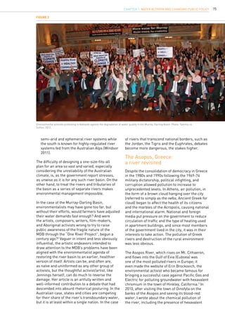 75
	 semi-arid and ephemeral river systems while 		
	 the south is known for highly-regulated river 		
	 systems fed from the Australian Alps (Windsor 	
	 2011).
The difficulty of designing a one-size-fits-all
plan for an area so vast and varied, especially
considering the unreliability of the Australian
climate, is, as the government report stresses,
as unwise as it is for any such river basin. On the
other hand, to treat the rivers and tributaries of
the basin as a series of separate rivers makes
environmental management impossible.
In the case of the Murray-Darling Basin,
environmentalists may have gone too far, but
without their efforts, would farmers have adjusted
their water demands fast enough? And were
the artists, composers, writers, film-makers,
and Aboriginal activists wrong to try to raise
public awareness of the fragile nature of the
MDB through the “One River Project”, begun a
century ago?2
Vaguer in intent and less obviously
influential, the artistic endeavors intended to
draw attention to the MDB’s problems have been
aligned with the environmentalist agenda of
restoring the river basin to an earlier, healthier
version of itself. Artists can be, and often are,
as naïve and uninformed as any other group of
activists, but the thoughtful activist/artist, like
Jennings herself, can do much to reverse the
damage. Her article is an artfully written and
well-informed contribution to a debate that had
descended into absurd rhetorical posturing. In the
Australian case, states and cities are competing
for their share of the river’s transboundary water,
but it is at least within a single nation. In the case
Despite the consolidation of democracy in Greece
in the 1980s and 1990s following the 1969-74
military dictatorship, political infighting, and
corruption allowed pollution to increase to
unprecedented levels. In Athens, air pollution, in
the form of a brown cloud hanging over the city
(referred to simply as the nefos, Ancient Greek for
cloud) began to affect the health of its citizens
and the marbles of the Acropolis, causing national
and international alarm. National and foreign
media put pressure on the government to reduce
circulation of traffic and the type of heating used
in apartment buildings, and since most members
of the government lived in the city, it was in their
interests to take action. The pollution of Greek
rivers and destruction of the rural environment
was less obvious.
The Asopos River, which rises on Mt. Cithaeron,
and flows into the Gulf of Evia (Euboea) was
one of the most polluted rivers in Europe; it
even made the website of Erin Brockovich, the
environmental activist who became famous for
bringing a successful case against Pacific Gas and
Electric for polluting groundwater with hexavalent
chromium in the town of Hinkley, California.3
In
2010, after visiting the town of Oinofyta on the
banks of the Asopos and seeing its blood-red
water, I wrote about the chemical pollution of
the river, including the presence of hexavalent
The Asopos, Greece:
a river revisited
Figure 2
Environmental activists protesting in Adelaide against the degradation of water quality in the Murray-Darling Basin. Photo: Tammy-Jo
Sutton, 2012.
of rivers that transcend national borders, such as
the Jordan, the Tigris and the Euphrates, debates
become more dangerous, the stakes higher.
CHAPTER 7. Water Activism and Changing Public Policy
 