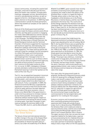 77
various communities, including the coastal town
of Oropos, and tried to educate local farmers
about the health risks involved. Through public
meetings, newspaper articles, demonstrations,
concerts, and educational activities, as well as
appeals to the E.U., the Oropos activists drew
public attention to the pollution. In 2009 they held
a demonstration outside the Greek parliament,
where they handed out samples of river water to
passers-by.6
Distrust of the Greek government and their
agencies made the Asopos activists avoid official
channels, but they were successful in engaging
the media. Both SKAI television and the national
newspaper Kathimerini played an active role
in the campaign. The Medical Association of
Thebes, the Association of Greek Chemists, the
Greek Geological Institute and the Technical
Chamber of Commerce supported the movement
with technical expertise. Internationally, Erin
Brokovich’s website and Friends of the Earth
were supportive. The major political parties did
nothing to help the campaign, but the emergence
of a Green Party gave such environmental
organizations a minor voice in parliament
and helped get their message to the E.U. In
Mediterranean countries such as Greece, where
there is serious distrust of government agencies,
the ability of local activists to communicate
their concerns to the higher authority of the
E.U. is crucial. In 2009, a delegation of Asopos
activists attended a conference at the European
Parliament wearing T-shirts that spelled out the
name of the river (Fig. 4).7
The E.U. has accepted that hexavalent chromium
is a serious toxin and should not be found in
drinking water, and is presently engaged in a
two-year study to determine what maximum
safe amount, if any, is acceptable. In 2009, the
Greek Environmental Ministry suspended the
registration licenses of two firms but the state
record on water pollution has been abysmal.
In the midst of the worst economic crisis in
Greece since World War II, the government is
under enormous pressure to increase revenue
by any means possible. Encouraging new
industries without monitoring their impact on
the environment and selling off natural assets,
including water, have been strategies to gain
revenue and pay off enormous debts to the
“Troika”(the IMF, the E.U. and the World Bank).8
	
The failure of local and international attention
to effect change in the case of the Asopos River
made some environmentalists despair about
the possibility of influencing water policy in
Greece, but under the leadership of the World
The Acheloos, Greece:
“Our Great Victory”
Wildlife Fund (WWF), green activists have recently
achieved a surprising victory. Eighty years ago
a proposal was made to divert the waters of the
Acheloos River in order to irrigate the fields of
Thessaly, where cotton is the main crop. The
headwaters of the Acheloos are in the Pindus
Mountains in Central Greece, and the river flows
westward to the Ionian Sea. The south end of
Pindus Range separates the Acheloos from the
Thessalian Plain. Like the plan to divert the Ebros
River in Spain (see Ch. 4), the diversion scheme
has been controversial ever since it was first
envisioned in the 1930s, and became more so in
the last decade as environmental awareness has
grown in Greece (Fig. 5).
Conceived as a project that might boost the
depressed economy of northeastern Greece, the
project was abandoned for lack of funding. World
War II, during which Greece was occupied by the
Germans, and the civil war that followed put an
end to all such projects for a decade, but from
the 1950s to the 1980s, a number of hydropower
dams were built on the Acheloos. In 1984, the
Greek government decided to revisit the plan
for diverting the river to the east of the Pindus
Range. The project was ambitious, involving the
construction of large dams and reservoirs at
several sites, the 17.5-km Sykia diversion channel
to Thessaly, and two longs tunnels. Together,
the dams, reservoirs, and tunnels would carry
approximately 6 billion cubic meters of water from
the Acheloos and its tributaries to the eastern
side of the range.
Four years after the government made its
proposal, the Ministry of National Economy called
in the U.K. banking firm of Morgan Grenfell to
make a cost-benefit analysis for the scheme.
The firm concluded that even in the best-case
scenario of work being completed on schedule
(always a dubious proposition in Greece), the
financial viability was low. Nevertheless, despite
the E.U. reduction in support for agricultural
growth, the Greek government approved
the environmental impact study they had
commissioned for the two largest dams and
applied for E.U. funding for their project.
Economic concerns and increased restrictions
were matched by growing environmental
awareness both inside and outside Greece.
Under the E.U. Birds Directive (79/409/EEC),
the Acheloos River and its delta are listed as
special protection areas, and the area of wetlands
surrounding the Missolonghi lagoons of the
delta is one of eleven Ramsar sites in Greece.
The upper sections of the river are also the most
important habitat for the Salmo trutta, a species
of trout protected by the E.U. Habitats Directive.
The construction of dams along the route that
trout take upstream to breed was regarded as
likely to have a major effect on the fish population.
CHAPTER 7. Water Activism and Changing Public Policy
 