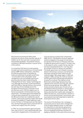 The New Culture of Water78
Detrimental environmental effects were
predicted not only for these and other species of
wildlife, but for the land itself, causing erosion
and possible landslides. The eleventh-century
monastery of Mirofyllo would be a cultural victim
of the scheme.
In a movement that seems to mark growing
strength and unity among Greece’s environmental
groups, WWF Hellas, Greenpeace, and others
accused the government of squandering
funds and stated that the project would mark
“a continuation of the catastrophic water
management and unacceptable agricultural
practices that have been undermining the
Thessaly Plain for years” (water-technology.net,
n.d.). Although the minister of the Environment
and Public Works, George Souflias, had claimed
the plan was environmentally sound, the
European Commission (E.C.) refused to fund
the diversion and in 1994 the highest court in
Greece annulled the ministerial decision to go
ahead with it. The Greek government defied the
ruling and went ahead with the construction of
the Messochora Dam but modified the overall
scheme, reducing the quantity of water that would
actually be available to irrigate additional crops
to zero. Farmers in Thessaly were not informed of
this, and the Greek government continued with its
scheme with support from the ministry.
In 1995, the environmentalists again presented
their case to the E.C. and a restraining order was
issued which stopped work on the project until
a formal hearing could be held. In November
2000, the E.C. cancelled the ministry’s approval,
and work stopped on the project for two years,
during which the farmers of Thessaly continued
to lobby the government to restart it. A major crop
in the region is cotton, a water-thirsty crop that
has been subsidized by the E.U., but may soon
be unviable as the E.U. phases out subsidies.9
The Greek government, to no Greek’s surprise,
bowed to the farmers’ pressure and refinanced
the project with €210 million taken from the
national budget. Work began again in 2003 and
stopped in 2004, perhaps for financial reasons,
but the government passed legal amendments
to allow it to continue. The coalition of Left
Movements and Ecology (Synaspismos) was
opposed to the measure, but it was the coalition
of environmental groups, led by WWF, that
finally achieved a twenty-year moratorium on
the Acheloos diversion project in January 2014.10
In what they termed “Our great victory,” WWF
Hellas described their twenty-year campaign to
defeat the diversion, and praised the coalition of
various environmental groups, communities, and
municipalities that had cooperated to defeat the
Greek government’s plan.
The victory of the Acheloos river campaign is
a promising one for future water management
in the European Mediterranean. It underlines
the importance of international agreements
on environmental protection. However much
they are disobeyed (and Greece has been an
egregious offender in this area), there are serious
Figure 5
The Acheloos River near Oiniadai, Greece. Photo: Dan Diffendale, 2012.
 