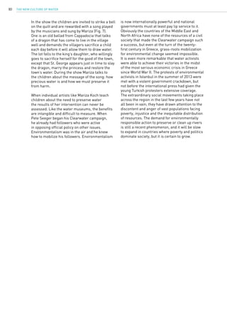 The New Culture of Water80
In the show the children are invited to strike a bell
on the quilt and are rewarded with a song played
by the musicians and sung by Mariza (Fig. 7).
One is an old ballad from Cappadocia that talks
of a dragon that has come to live in the village
well and demands the villagers sacrifice a child
each day before it will allow them to draw water.
The lot falls to the king’s daughter, who willingly
goes to sacrifice herself for the good of the town,
except that St. George appears just in time to slay
the dragon, marry the princess and restore the
town’s water. During the show Mariza talks to
the children about the message of the song: how
precious water is and how we must preserve it
from harm.
When individual artists like Mariza Koch teach
children about the need to preserve water
the results of her intervention can never be
assessed. Like the water museums, the benefits
are intangible and difficult to measure. When
Pete Seeger began his Clearwater campaign,
he already had followers who were active
in opposing official policy on other issues.
Environmentalism was in the air and he knew
how to mobilize his followers. Environmentalism
is now internationally powerful and national
governments must at least pay lip service to it.
Obviously the countries of the Middle East and
North Africa have none of the resources of a civil
society that made the Clearwater campaign such
a success, but even at the turn of the twenty-
first century in Greece, grass-roots mobilization
for environmental change seemed impossible.
It is even more remarkable that water activists
were able to achieve their victories in the midst
of the most serious economic crisis in Greece
since World War II. The protests of environmental
activists in Istanbul in the summer of 2013 were
met with a violent government crackdown, but
not before the international press had given the
young Turkish protesters extensive coverage.
The extraordinary social movements taking place
across the region in the last few years have not
all been in vain; they have drawn attention to the
discontent and anger of vast populations facing
poverty, injustice and the inequitable distribution
of resources. The demand for environmentally
responsible action to preserve or clean up rivers
is still a recent phenomenon, and it will be slow
to expand in countries where poverty and politics
dominate society, but it is certain to grow.
 