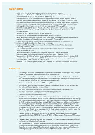 81
•	 Daley, C. (2011), Murray-Darling Basin Authority condemns river to death,
	 ABC Environment, 19 September 2011. Available at http://www.abc.net.au/environment/			
	 articles/2011/09/19/3319706.htm, accessed 11 February 2014.
•	 Enetenglish (2013), State slammed for failure to prevent pollution of Asopos region, 6 June 2013. 	
	 Available at http://www.enetenglish.gr/?i=news.en.article&id=1123, accessed 11 February 2014.
•	 GWP-Med (Global Water Partnership-Mediterranean) (2011), Drin River Basin agreed at high level, 	
	 25 November 2011. Available at http://www.gwp.org/GWP-Mediterranean/gwp-in-action1/News-		
	 List-Page/Drin-River-Basin-agreed-at-high-level/, accessed 11 February 2014.
•	 Holst-Warhaft, G. (2010), “Losing Paradise: The Water Crisis in the Mediterranean.” In Holst
	 Warhaft, G. and Steenhuis, T. (eds.) Losing Paradise: The Water Crisis in the Mediterranean: 3-26. 		
	 Farnham: Ashgate.
•	 Jennings, K. (2011), Water under the Bridge, Monthly, 72.
•	 Koch, M. (2011), Το πάπλωμα με τα χρυσά κουδούνια. Athens: Stamoulis.
•	 MDBA (Murray-Darling Basin Authority) (2013), Guide to the Proposed Murray-Darling Basin Plan. 	
	 Available at mdba.gov.au/kid/guide/index.php, accessed 11 February 2014.
•	 Passali, D. (2009), Industrial Pollution and Community-based Mobilization in the Asopos River. MA 		
Dissertation, King’s College London, Department of Geology.
•	 Tarrow, S. (1998), Power in Movement: Social Movements and Contentious Politics. Cambridge: 		
	 Cambridge University Press.
•	 Tilly, C. (1994), Social Movements as historically specific clusters of political performances. 		
	 Journal of Sociology, 38: 1-30.
•	 Water-technology.net (n.d.), Acheloos River Diversion Project, Greece. Available at
	 http://www.water-technology.net/projects/acheloos/, accessed 11 February 2014.
•	 Wheelwright, J. (2013), In a Polluted Stream, a Pathway to Peace, New York Times, 10 October 2013. 	
	 Available at http://www.nytimes.com/2013/10/10/opinion/in-a-polluted-stream-a-pathway-to-		
	 peace.html?hp&_r=1&, accessed 28 February 2014.
•	 Windsor, T. (2011), Of Drought and Flooding Rain. Canberra, ACT: National Government Publication.
WORKs CITED
ENDNOTES
1.	 According to the Griffith Area News, the buybacks are estimated to have stripped about 800 jobs 	
and $100 million from the local economy so far (Jennings 2011).
2.	 Originally a project to link widely scattered communities throughout the basin, the website of 		
the centenary of the project (oneriver.com.au) describes multiple contemporary projects created
to draw attention to the river as a single, endangered waterway.
3.	 See www.brockovich.com, accessed 12 February 2014.
4.	 According to Yannis Ktistakis, speaking at a press conference in Athens in June. Ktistakis was
the author of the complaint to the committee.
5.	 For more information about activism surrounding the Asopos River, see Passali, 2009.
6.	 For more information, see http://environmentfood.blogspot.com/.
7.	 See http://environmentfood.blogspot.com/.
8.	 Conditioning loans based on full or partial water privatization is an increasingly common prac-
tice of international lenders. In June 2010, the Greek Ministry of Finance announced that through
the Hellenic Republic Asset Development Fund, the Greek government would reduce its shares
in EYATH and the Athens State Water Utility (EYDAP), from 74 percent to 51 percent. Since then,
the ministry has adjusted the target, planning to sell off 100 percent of its holdings in the two
state companies. Today, approximately 21 percent of EYATH trades on the Athens stock market.
In the case of Greece, the pressure from international leadership is so strong that democracy is
hardly an issue. Despite large-scale opposition to the proposed privatization of water, under the
leadership of “Initiative 136”, the government has so far been deaf to pressure.
9.	 See E.U. motion for a resolution B7-0492/2013. Available at http://www.europarl.europa.eu/
sides/getDoc.do?type=MOTION&reference=B7-2013-0492&language=EN, accessed 11 February
2014.
10.	 See WWF: «Μια μεγάλη μας νίκη μετά από 20 χρόνια». (Our great victory after twenty years) http://
wwf.gr/enimerotika/acheloos/image.jpg
11.	 On 25 November 2011 in Tirana, Albania, the five Drin River riparians signed a Memorandum of
Understanding on a Shared Strategic Vision for the Sustainable Management of the Drin River
Basin for the benefit of about 1.5 million people relying on the water resources of the basin for
drinking water, agriculture, fisheries, industry, and hydropower. See GWP, 2011.
CHAPTER 7. Water Activism and Changing Public Policy
 