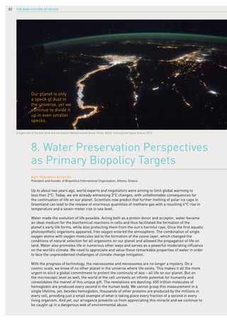 The New Culture of Water82
Up to about two years ago, world experts and negotiators were aiming to limit global warming to
less than 2°C. Today, we are already witnessing 3°C changes, with unfathomable consequences for
the continuation of life on our planet. Scientists now predict that further melting of polar ice caps in
Greenland can lead to the release of enormous quantities of methane gas with a resulting 4°C rise in
temperature and a seven-meter rise in sea level.
Water made the evolution of life possible. Acting both as a proton donor and acceptor, water became
an ideal medium for the biochemical reactions in cells and thus facilitated the formation of the
planet’s early life forms, while also protecting them from the sun’s harmful rays. Once the first aquatic
photosynthetic organisms appeared, free oxygen entered the atmosphere. The combination of single
oxygen atoms with oxygen molecules led to the formation of the ozone layer, which changed the
conditions of natural selection for all organisms on our planet and allowed the propagation of life on
land. Water also promotes life in numerous other ways and serves as a powerful moderating influence
on the world’s climate. We need to appreciate and value these remarkable properties of water in order
to face the unprecedented challenges of climate change mitigation.
With the progress of technology, the macrocosmos and microcosmos are no longer a mystery. On a
cosmic scale, we know of no other planet in the universe where life exists. This makes it all the more
urgent to elicit a global commitment to protect the continuity of bios – all life on our planet. But on
the microscopic level as well, the world of the cell unravels an infinite potential for humanity and
consolidates the marvel of this unique gift. The revelations are dazzling: 650 trillion molecules of
hemoglobin are produced every second in the human body. We cannot grasp this measurement in a
single lifetime, yet, besides hemoglobin, thousands of other proteins are produced by the millions in
every cell, providing just a small example of what is taking place every fraction of a second in every
living organism. And yet, our arrogance prevents us from appreciating this miracle and we continue to
be caught up in a dangerous web of environmental abuse.
8. Water Preservation Perspectives
as Primary Biopolicy Targets
Agni Vlavianos Arvanitis
President and founder of Biopolitics International Organisation, Athens, Greece
A night view of the Nile Delta and the Eastern Mediterranean Basin. Photo: NASA, International Space Station, 2012.
Our planet is only
a speck of dust in
the universe, yet we
continue to divide it
up in even smaller
specks.
 