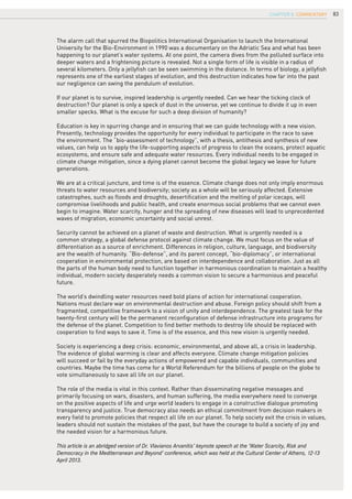 83
The alarm call that spurred the Biopolitics International Organisation to launch the International
University for the Bio-Environment in 1990 was a documentary on the Adriatic Sea and what has been
happening to our planet’s water systems. At one point, the camera dives from the polluted surface into
deeper waters and a frightening picture is revealed. Not a single form of life is visible in a radius of
several kilometers. Only a jellyfish can be seen swimming in the distance. In terms of biology, a jellyfish
represents one of the earliest stages of evolution, and this destruction indicates how far into the past
our negligence can swing the pendulum of evolution.
If our planet is to survive, inspired leadership is urgently needed. Can we hear the ticking clock of
destruction? Our planet is only a speck of dust in the universe, yet we continue to divide it up in even
smaller specks. What is the excuse for such a deep division of humanity?
Education is key in spurring change and in ensuring that we can guide technology with a new vision.
Presently, technology provides the opportunity for every individual to participate in the race to save
the environment. The “bio-assessment of technology”, with a thesis, antithesis and synthesis of new
values, can help us to apply the life-supporting aspects of progress to clean the oceans, protect aquatic
ecosystems, and ensure safe and adequate water resources. Every individual needs to be engaged in
climate change mitigation, since a dying planet cannot become the global legacy we leave for future
generations.
We are at a critical juncture, and time is of the essence. Climate change does not only imply enormous
threats to water resources and biodiversity; society as a whole will be seriously affected. Extensive
catastrophes, such as floods and droughts, desertification and the melting of polar icecaps, will
compromise livelihoods and public health, and create enormous social problems that we cannot even
begin to imagine. Water scarcity, hunger and the spreading of new diseases will lead to unprecedented
waves of migration, economic uncertainty and social unrest.
Security cannot be achieved on a planet of waste and destruction. What is urgently needed is a
common strategy, a global defense protocol against climate change. We must focus on the value of
differentiation as a source of enrichment. Differences in religion, culture, language, and biodiversity
are the wealth of humanity. “Bio-defense”, and its parent concept, “bio-diplomacy”, or international
cooperation in environmental protection, are based on interdependence and collaboration. Just as all
the parts of the human body need to function together in harmonious coordination to maintain a healthy
individual, modern society desperately needs a common vision to secure a harmonious and peaceful
future.
The world’s dwindling water resources need bold plans of action for international cooperation.
Nations must declare war on environmental destruction and abuse. Foreign policy should shift from a
fragmented, competitive framework to a vision of unity and interdependence. The greatest task for the
twenty-first century will be the permanent reconfiguration of defense infrastructure into programs for
the defense of the planet. Competition to find better methods to destroy life should be replaced with
cooperation to find ways to save it. Time is of the essence, and this new vision is urgently needed.
Society is experiencing a deep crisis: economic, environmental, and above all, a crisis in leadership.
The evidence of global warming is clear and affects everyone. Climate change mitigation policies
will succeed or fail by the everyday actions of empowered and capable individuals, communities and
countries. Maybe the time has come for a World Referendum for the billions of people on the globe to
vote simultaneously to save all life on our planet.
The role of the media is vital in this context. Rather than disseminating negative messages and
primarily focusing on wars, disasters, and human suffering, the media everywhere need to converge
on the positive aspects of life and urge world leaders to engage in a constructive dialogue promoting
transparency and justice. True democracy also needs an ethical commitment from decision makers in
every field to promote policies that respect all life on our planet. To help society exit the crisis in values,
leaders should not sustain the mistakes of the past, but have the courage to build a society of joy and
the needed vision for a harmonious future.
This article is an abridged version of Dr. Vlavianos Arvanitis’ keynote speech at the ‘Water Scarcity, Risk and
Democracy in the Mediterranean and Beyond’ conference, which was held at the Cultural Center of Athens, 12-13
April 2013.
CHAPTER 8. COMMENTARY
 