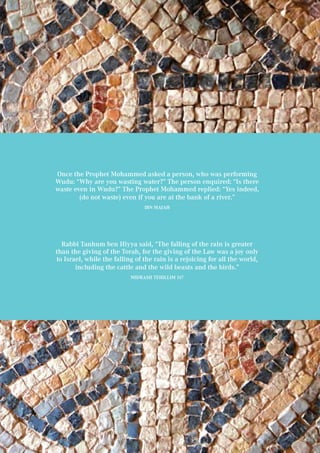 85
Once the Prophet Mohammed asked a person, who was performing
Wudu: “Why are you wasting water?” The person enquired: “Is there
waste even in Wudu?” The Prophet Mohammed replied: “Yes indeed,
(do not waste) even if you are at the bank of a river.”
Ibn Majah
Rabbi Tanhum ben Hiyya said, “The falling of the rain is greater
than the giving of the Torah, for the giving of the Law was a joy only
to Israel, while the falling of the rain is a rejoicing for all the world,
including the cattle and the wild beasts and the birds.”
Midrash Tehillim 117
 