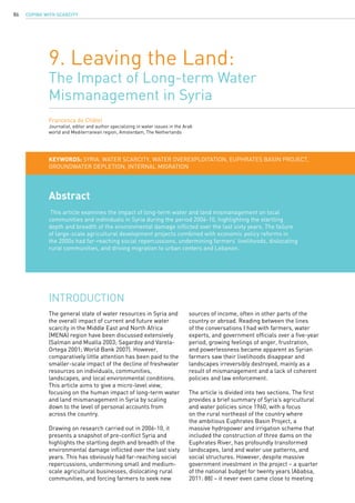 COPING WITH SCARCITY86
9. Leaving the Land:
The Impact of Long-term Water
Mismanagement in Syria
Francesca de Châtel
Journalist, editor and author specializing in water issues in the Arab
world and Mediterranean region, Amsterdam, The Netherlands
Abstract
This article examines the impact of long-term water and land mismanagement on local
communities and individuals in Syria during the period 2006-10, highlighting the startling
depth and breadth of the environmental damage inflicted over the last sixty years. The failure
of large-scale agricultural development projects combined with economic policy reforms in
the 2000s had far-reaching social repercussions, undermining farmers’ livelihoods, dislocating
rural communities, and driving migration to urban centers and Lebanon.
KEYWORDS: Syria, water scarcity, water overexploitation, Euphrates Basin Project,
groundwater depletion, internal migration
The general state of water resources in Syria and
the overall impact of current and future water
scarcity in the Middle East and North Africa
(MENA) region have been discussed extensively
(Salman and Mualla 2003; Sagardoy and Varela-
Ortega 2001; World Bank 2007). However,
comparatively little attention has been paid to the
smaller-scale impact of the decline of freshwater
resources on individuals, communities,
landscapes, and local environmental conditions.
This article aims to give a micro-level view,
focusing on the human impact of long-term water
and land mismanagement in Syria by scaling
down to the level of personal accounts from
across the country.
Drawing on research carried out in 2006-10, it
presents a snapshot of pre-conflict Syria and
highlights the startling depth and breadth of the
environmental damage inflicted over the last sixty
years. This has obviously had far-reaching social
repercussions, undermining small and medium-
scale agricultural businesses, dislocating rural
communities, and forcing farmers to seek new
INTRODUCTION
sources of income, often in other parts of the
country or abroad. Reading between the lines
of the conversations I had with farmers, water
experts, and government officials over a five-year
period, growing feelings of anger, frustration,
and powerlessness became apparent as Syrian
farmers saw their livelihoods disappear and
landscapes irreversibly destroyed, mainly as a
result of mismanagement and a lack of coherent
policies and law enforcement.
The article is divided into two sections. The first
provides a brief summary of Syria’s agricultural
and water policies since 1960, with a focus
on the rural northeast of the country where
the ambitious Euphrates Basin Project, a
massive hydropower and irrigation scheme that
included the construction of three dams on the
Euphrates River, has profoundly transformed
landscapes, land and water use patterns, and
social structures. However, despite massive
government investment in the project – a quarter
of the national budget for twenty years (Ababsa,
2011: 88) – it never even came close to meeting
 