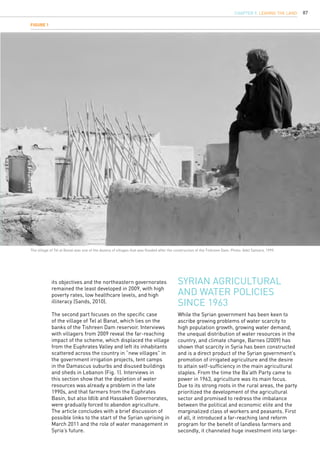 87
Syrian agricultural
and water policies
since 1963
its objectives and the northeastern governorates
remained the least developed in 2009, with high
poverty rates, low healthcare levels, and high
illiteracy (Sands, 2010).
The second part focuses on the specific case
of the village of Tel al Banat, which lies on the
banks of the Tishreen Dam reservoir. Interviews
with villagers from 2009 reveal the far-reaching
impact of the scheme, which displaced the village
from the Euphrates Valley and left its inhabitants
scattered across the country in “new villages” in
the government irrigation projects, tent camps
in the Damascus suburbs and disused buildings
and sheds in Lebanon (Fig. 1). Interviews in
this section show that the depletion of water
resources was already a problem in the late
1990s, and that farmers from the Euphrates
Basin, but also Idlib and Hassakeh Governorates,
were gradually forced to abandon agriculture.
The article concludes with a brief discussion of
possible links to the start of the Syrian uprising in
March 2011 and the role of water management in
Syria’s future.
While the Syrian government has been keen to
ascribe growing problems of water scarcity to
high population growth, growing water demand,
the unequal distribution of water resources in the
country, and climate change, Barnes (2009) has
shown that scarcity in Syria has been constructed
and is a direct product of the Syrian government’s
promotion of irrigated agriculture and the desire
to attain self-sufficiency in the main agricultural
staples. From the time the Ba’ath Party came to
power in 1963, agriculture was its main focus.
Due to its strong roots in the rural areas, the party
prioritized the development of the agricultural
sector and promised to redress the imbalance
between the political and economic elite and the
marginalized class of workers and peasants. First
of all, it introduced a far-reaching land reform
program for the benefit of landless farmers and
secondly, it channeled huge investment into large-
Figure 1
The village of Tel al Banat was one of the dozens of villages that was flooded after the construction of the Tishreen Dam. Photo: Adel Samara, 1999.
CHAPTER 9. LEAVING THE LAND
 