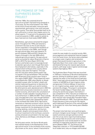 89
T U R K E Y
S Y R I A
LEBANON
ISRAEL J O R D A N
I R A Q
Qamishli
Qamishli
Hassakeh
Ras al Ain
Deir ez-Zor
Raqqa
Tal al Banat
Jarablus
Aleppo
Maskaneh
Idlib
Hama
Latakia
Jableh
Banias
Tartous
Homs
Nebk
DAMASCUS
Qartaba
Hamouriye
Tadmur
(Palmyra) Abu Kamal
Mzeirieb
Deraa
BEIRUT
Tigris
Khabur
Euphrates
Lake Assad
Golan Heights
MEDITERRANEANSEA
The promise of the
Euphrates Basin
Project
Until the 1980s, the sustained drive for
agricultural growth improved living standards in
rural areas, but this trend slowed in the 1990s
as the limits of land and water resources were
overstretched, particularly in the north and east
of the country. Thus while Syria prided itself on its
self-sufficiency in certain main staples and on its
wheat exports, 11.4 percent of its population lived
in extreme poverty in 2005, unable to satisfy its
basic food and non-food needs (UNDP 2005).
Nonetheless, agriculture remained the largest
sector throughout the 1990s and retained a
prominent role even as the oil and industry
sectors expanded. It remained the backbone of
the rural economy in the 2000s, even though
the agricultural labor force was halved to 15
percent between 2000 and 2010. Despite the
impact of drought in the late 2000s which
reduced agricultural exports, the agricultural
sector accounted for about 20 percent of Syria’s
GDP in 2010 (The Syria Report 2013). But
farmers and herders were increasingly forced
to abandon agriculture even though there were
few employment alternatives, especially in the
impoverished northeast of the country where
illiteracy rates were the highest.2
This was
also the only place where poverty levels had
increased in the period between 1996 and 2004,
with 58 percent of the country’s poor living in
this region (UNDP 2005).3
These disparities were
exacerbated after 2000, when Bashar al-Assad
acceded to power after his father’s death and
started implementing policies to liberalize the
economy and open Syria up to world markets.
Ba’athist policies were abandoned and in 2005 the
government announced a transition to a social
market economy, which led to the cancellation of
a number of state subsidies including those on
fuel and fertilizer in 2008 and 2009. These subsidy
cuts coincided with a four-year drought between
2007 and 2010, which had a devastating impact
in the northeast (De Châtel 2014). Agriculture
remained an important economic sector, but the
government was much more focused on attracting
foreign investment for the development of trade,
housing, banking, construction, and tourism.
Moreover, despite nominal government efforts
to attract investment to the northeast, economic
activity remained concentrated in the two large
cities, Damascus and Aleppo, and along the coast
(Fig. 2).
Yet forty years earlier, the Syrian Ba’ath party
had invested heavily in the development of the
agricultural sector in the northeast of the country,
also known as the Jezira,4
where it had aimed to
create the new model of a socialist society. With
encouragement and substantial financial support
from the Soviet Union, the Syrian state embarked
on a large-scale irrigation and reclamation
project that would transform agriculture in the
Euphrates Basin from small-scale irrigation
and dryland farming into massive agricultural
projects, with large-scale irrigation and drainage
systems (Springborg 1981).
The Euphrates Basin Project that was launched
in 1968 was a showcase of Ba’athist development
policies. Among its ambitious goals, it aimed to
regulate the water of the flood-prone Euphrates
River,5
boost agricultural production through the
creation of 640,000 ha of new irrigation areas,
and generate 2.5 billion kW/year of electricity
to run irrigation pumps, power local industry
and electrify villages. The project’s centerpiece,
the Soviet-funded Tabqa or Thawra Dam, was
among the world’s ten largest. Even before it
was completed in 1973, it became an emblem of
Ba’athist power, a fact that was affirmed when the
dam reservoir was named after President Hafez
al-Assad (Hinnebusch 1989). The Euphrates Basin
Project became a main priority for the regime,
which dedicated 25 percent of the national budget
to the project for more than twenty years (Ababsa
2011: 88).
The project also had clear socio-political goals,
aiming to instigate social change in the backward
eastern provinces and gain political control
over the unruly Jezira region by breaking down
the strong tribal structures and constructing a
new progressive rural society based on socialist
methods of cooperative production and state
farms (Ababsa 2005: 17). The filling of the
Tabqa Dam reservoir in 1973 flooded 250,000
ha of arable land, sixty-six villages and hundred
Figure 2
Map of Syria. Source: Ghazal Lababidi, 2013.
CHAPTER 9. LEAVING THE LAND
 