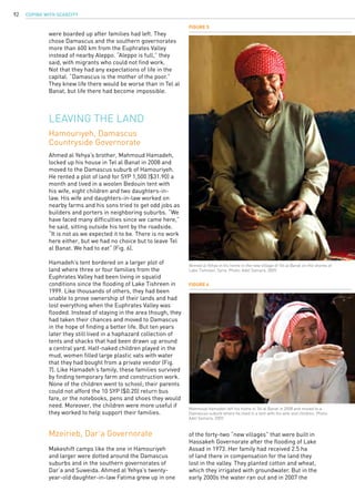 COPING WITH SCARCITY92
Mzeirieb, Dar’a Governorate
Makeshift camps like the one in Hamouriyeh
and larger were dotted around the Damascus
suburbs and in the southern governorates of
Dar’a and Suweida. Ahmed al Yehya’s twenty-
year-old daughter-in-law Fatima grew up in one
Figure 6
Mahmoud Hamadeh left his home in Tel al Banat in 2008 and moved to a
Damascus suburb where he lived in a tent with his wife and children. Photo:
Adel Samara, 2009.
were boarded up after families had left. They
chose Damascus and the southern governorates
more than 600 km from the Euphrates Valley
instead of nearby Aleppo. “Aleppo is full,” they
said, with migrants who could not find work.
Not that they had any expectations of life in the
capital. “Damascus is the mother of the poor.”
They knew life there would be worse than in Tel al
Banat, but life there had become impossible.
Figure 5
Ahmed al Yehya in his home in the new village of Tel al Banat on the shores of
Lake Tishreen, Syria. Photo: Adel Samara, 2009.
Leaving the land
Hamouriyeh, Damascus
Countryside Governorate
Ahmed al Yehya’s brother, Mahmoud Hamadeh,
locked up his house in Tel al Banat in 2008 and
moved to the Damascus suburb of Hamouriyeh.
He rented a plot of land for SYP 1,500 ($31.90) a
month and lived in a woolen Bedouin tent with
his wife, eight children and two daughters-in-
law. His wife and daughters-in-law worked on
nearby farms and his sons tried to get odd jobs as
builders and porters in neighboring suburbs. “We
have faced many difficulties since we came here,”
he said, sitting outside his tent by the roadside.
“It is not as we expected it to be. There is no work
here either, but we had no choice but to leave Tel
al Banat. We had to eat” (Fig. 6).
Hamadeh’s tent bordered on a larger plot of
land where three or four families from the
Euphrates Valley had been living in squalid
conditions since the flooding of Lake Tishreen in
1999. Like thousands of others, they had been
unable to prove ownership of their lands and had
lost everything when the Euphrates Valley was
flooded. Instead of staying in the area though, they
had taken their chances and moved to Damascus
in the hope of finding a better life. But ten years
later they still lived in a haphazard collection of
tents and shacks that had been drawn up around
a central yard. Half-naked children played in the
mud, women filled large plastic vats with water
that they had bought from a private vendor (Fig.
7). Like Hamadeh’s family, these families survived
by finding temporary farm and construction work.
None of the children went to school; their parents
could not afford the 10 SYP ($0.20) return bus
fare, or the notebooks, pens and shoes they would
need. Moreover, the children were more useful if
they worked to help support their families.
of the forty-two “new villages” that were built in
Hassakeh Governorate after the flooding of Lake
Assad in 1973. Her family had received 2.5 ha
of land there in compensation for the land they
lost in the valley. They planted cotton and wheat,
which they irrigated with groundwater. But in the
early 2000s the water ran out and in 2007 the
 
