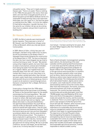 COPING WITH SCARCITY94
Figure 9
Syrian migrant workers shared a small space behind the garage of half-
finished residential block in Qartaba, Lebanon. Photo: Adel Samara, 2009.
only gotten worse. “They can’t irrigate anymore,”
Hassan said. “There is no water. There is nothing.
In the 1980s life was good in the Jezira, there was
water, but now there is drought and the price of
diesel has gone up from $30 to $100 per barrel. It’s
impossible to keep farming. Even if you have land
these days, you can’t work on it. The land has given
us nothing since the 1980s – it’s fit for the rubbish...
If I had had an education, I wouldn’t be here. It is
the same for our children. All we can do is bring
them here to Lebanon and put them to work on a
building site.”
Bir Hassan, Beirut, Lebanon
In 2009, the Beirut suburbs were teeming with
Syrian migrants. There was even a corner of
Bir Hassan, near the Palestinian refugee camp
of Burj al Barajneh, where you only saw Syrian
license plates.
In 2009, Adnan al-Sahn, a thirty-two-year-old
bricklayer, had been living in Beirut for six years.
He left his hometown on the Khabur River in
Hassakeh Governorate following the construction
of the Bassel Dam in 1999. “As soon as they built
the dam, the river’s level dropped, but we tried to
continue farming our land,” he said. “We started
using a drip irrigation system, but soon there was
no water at all anymore, and we were forbidden
from taking the water from the dam reservoir
for irrigation. Before, we irrigated most of our
land with water from the river; some of it was
rainfed. But if there is no rain, then there is no
way to sustain rainfed land either. Over the last
ten years, water levels have constantly decreased.
And now with the price of diesel going up, there is
no point at all anymore in practicing agriculture.
Everyone is leaving for Dar’a, Aleppo, Damascus
and Lebanon...”
It was quite a change from the 1990s when
Hassakeh Governorate was known as Al Khaleej
Al Thaniy or the Second Gulf region for the wealth
and prosperity of its local population. “We used
to have employees working for us, now we have
to work for others. We have had to abandon
our homes and we have lost our dignity,” said
Adnan who lived in a disused shed behind a
tall apartment block between the south Beirut
suburbs of Burj al-Barajneh and Bir Hassan, a
space he shared with eight others. They all used
to work as farmers and shepherds because “that’s
the kind of work you do if you are from Hassakeh”,
according to Adnan who, like his seven brothers,
did not finish primary school. “The situation in
Syria is bad and it’s getting worse. In the days of
Hafez al-Assad it wasn’t like this. Farmers were
better off than civil servants. Now civil servants
get paid more for doing nothing. We live in terrible
conditions: we earn low wages, we eat bad food…
Look at me: I’m thirty-two and I’m not even
married yet – I’ve been working for ten years. And
for what? What happens after this? Another ten
years of this?”
Years of land and water mismanagement, growing
water deficits, the dismantling of the state
subsidies and the growing disenfranchisement
in rural areas spurred the outbreak of the first
protests against the government of Bashar al-
Assad in March 2011 (de Châtel 2014). Starting
in the agricultural area around Dar’a in southern
Syria, the protests spread to other rural areas
such as Homs, Hama, but also the suburbs of
Damascus where many migrant workers from the
Jezira had settled. The initially peaceful protests,
which demanded freedom, dignity and an end to
corruption, soon made way for armed conflict
and escalating violence across the country. Now,
after more than three years, the human, economic
and environmental cost of war can hardly be
measured. The country has been physically,
economically and socially destroyed: more than
190,000 people have died (Nebehay 2014),more
than a one third of the population is displaced
inside and outside the country, and the economy
is shattered. There is no end in sight to the conflict
and no clear prospect of what the Syria of the
future will look like. However, when reconstruction
begins it will be crucial to emphasize the
importance of a sustainable and sound natural
resource management system that can provide
sufficient fresh water to a growing population.
The experience of the last fifty years shows
that disregarding the balance of ecosystems
and exploiting natural resources beyond their
sustainable limit comes at a high cost. Without
a reliable and safe supply of fresh water and a
policy that includes sound water management
and sustainable agricultural practices, it will be
impossible to rebuild a stable country.
CONCLUSION
 