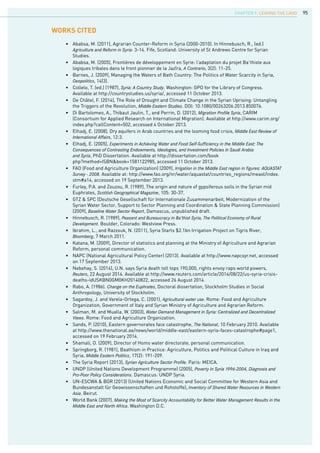 9595
•	 Ababsa, M. (2011), Agrarian Counter-Reform in Syria (2000-2010). In Hinnebusch, R., (ed.)
	 Agriculture and Reform in Syria: 3-14. Fife, Scotland: University of St Andrews Centre for Syrian 		
	 Studies.
•	 Ababsa, M. (2005), Frontières de développement en Syrie: l’adaptation du projet Ba’thiste aux 		
	 logiques tribales dans le front pionnier de la Jazîra, A Contrario, 3(2): 11-25.
•	 Barnes, J. (2009), Managing the Waters of Bath Country: The Politics of Water Scarcity in Syria, 		
	 Geopolitics, 14(3).
•	 Collelo, T. (ed.) (1987), Syria: A Country Study. Washington: GPO for the Library of Congress. 		
	 Available at http://countrystudies.us/syria/, accessed 11 October 2013.
•	 De Châtel, F. (2014), The Role of Drought and Climate Change in the Syrian Uprising: Untangling 		
	 the Triggers of the Revolution, Middle Eastern Studies. DOI: 10.1080/00263206.2013.850076.
•	 Di Bartolomeo, A., Thibaut Jaulin, T., and Perrin, D. (2012), Migration Profile Syria, CARIM 			
	 (Consortium for Applied Research on International Migration). Available at http://www.carim.org/	
	 index.php?callContent=502, accessed 4 October 2013.
•	 Elhadj, E. (2008), Dry aquifers in Arab countries and the looming food crisis, Middle East Review of		
	 International Affairs, 12:3.
•	 Elhadj, E. (2005), Experiments in Achieving Water and Food Self-Sufficiency in the Middle East: The	
	 Consequences of Contrasting Endowments, Ideologies, and Investment Policies in Saudi Arabia		
	 and Syria, PhD Dissertation. Available at http://dissertation.com/book
	 php?method=ISBN&book=1581122985, accessed 11 October 2013.
•	 FAO (Food and Agriculture Organization) (2009), Irrigation in the Middle East region in figures: AQUASTAT	
	 Survey - 2008. Available at: http://www.fao.org/nr/water/aquastat/countries_regions/meast/index.	
	 stm#a14, accessed on 19 September 2013.
•	 Furley, P.A. and Zouzou, R. (1989), The origin and nature of gypsiferous soils in the Syrian mid‐		
	 Euphrates, Scottish Geographical Magazine, 105: 30-37.
•	 GTZ & SPC (Deutsche Gesellschaft für Internationale Zusammenarbeit, Modernization of the
	 Syrian Water Sector, Support to Sector Planning and Coordination & State Planning Commission) 	
	 (2009), Baseline Water Sector Report, Damascus, unpublished draft.
•	 Hinnebusch, R. (1989), Peasant and Bureaucracy in Ba’thist Syria, The Political Economy of Rural		
	 Development. Boulder, Colorado: Westview Press.
•	 Ibrahim, L., and Razzouk, N. (2011), Syria Starts $2.1bn Irrigation Project on Tigris River, 		
	 Bloomberg, 7 March 2011.
•	 Katana, M. (2009), Director of statistics and planning at the Ministry of Agriculture and Agrarian 		
	 Reform, personal communication.
•	 NAPC (National Agricultural Policy Center) (2013). Available at http://www.napcsyr.net, accessed 	
	 on 17 September 2013.
•	 Nebehay, S. (2014), U.N. says Syria death toll tops 190,000, rights envoy raps world powers, 		
	 Reuters, 22 August 2014. Available at http://www.reuters.com/article/2014/08/22/us-syria-crisis-		
	 deaths-idUSKBN0GM0KH20140822, accessed 26 August 2014.
•	 Rabo, A. (1986). Change on the Euphrates, Doctoral dissertation, Stockholm Studies in Social 		
	 Anthropology, University of Stockholm.
•	 Sagardoy, J. and Varela-Ortega, C. (2001), Agricultural water use. Rome: Food and Agriculture 		
	 Organization, Government of Italy and Syrian Ministry of Agriculture and Agrarian Reform.
•	 Salman, M. and Mualla, W. (2003), Water Demand Management in Syria: Centralized and Decentralized		
	 Views. Rome: Food and Agriculture Organization.
•	 Sands, P. (2010), Eastern governorates face catastrophe, The National, 10 February 2010. Available
	 at http://www.thenational.ae/news/world/middle-east/eastern-syria-faces-catastrophe#page1, 		
	 accessed on 19 February 2014.
•	 Shamali, O. (2009), Director of Homs water directorate, personal communication.
•	 Springborg, R. (1981), Baathism in Practice: Agriculture, Politics and Political Culture in Iraq and 	
	 Syria, Middle Eastern Politics, 17(2): 191-209.
•	 The Syria Report (2013), Syrian Agriculture Sector Profile. Paris: MEICA.
•	 UNDP (United Nations Development Programme) (2005), Poverty in Syria 1996-2004, Diagnosis and		
	 Pro-Poor Policy Considerations. Damascus: UNDP Syria.
•	 UN-ESCWA & BGR (2013) (United Nations Economic and Social Committee for Western Asia and 	
	 Bundesanstalt für Geowissenschaften und Rohstoffe), Inventory of Shared Water Resources in Western	
	 Asia. Beirut.
•	 World Bank (2007), Making the Most of Scarcity Accountability for Better Water Management Results in the	
	 Middle East and North Africa. Washington D.C.
WORKs CITED
CHAPTER 9. LEAVING THE LAND
 