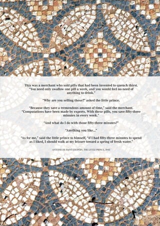 This was a merchant who sold pills that had been invented to quench thirst.
“You need only swallow one pill a week, and you would feel no need of
anything to drink.”
“Why are you selling those?” asked the little prince.
“Because they save a tremendous amount of time,” said the merchant.
“Computations have been made by experts. With these pills, you save fifty-three
minutes in every week.”
“And what do I do with those fifty-three minutes?”
“Anything you like...”
“As for me,” said the little prince to himself, “if I had fifty-three minutes to spend
as I liked, I should walk at my leisure toward a spring of fresh water.”
Antoine de Saint-Exupéry, The Little Prince, 1943
 