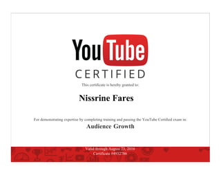 This certiﬁcate is hereby granted to:
Nissrine Fares
For demonstrating expertise by completing training and passing the YouTube Certiﬁed exam in:
Audience Growth
Valid through August 23, 2016
Certificate #4932786
 