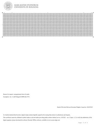 Reason for request: conseguimento borse di studio
Exemption: Art. 11 dell'Allegato B DPR 642-1972
Head of Division Dott.ssa Giovanna Filippini. Issued on: 26/02/2015
It is hereby declared that the above digital stamp contains digitally signed by the issuing body attests its authenticity and integrity.
This certificate cannot be exhibited to public bodies or private bodies providing public utilities (Italian Law no. 183/2011 – art. 15 para. 1). To verify the authenticity of the
digital signature, please download the software Decoder 2DPlus software, available at www.secure-edge.com
Page: 4 of 4
 