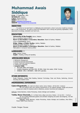 [Date]
Graphic Designer Resume
1
Muhammad Awais
Siddique
D.O.B: 2nd September, 1991.
NATIONALITY: Pakistani
C.N.I.C: 35202-0736476-1
MOBILE: 0092-315-321-3303
EMAIL: awaissiddique1991@gmail.com
WEBSITE: http://raiwaqas143.wix.com/portfolio
OBJECTIVE:
To perform at my level best in a challenging and environment, where I can prove myself as a dynamic
part of that environment. My goal is a long term association with a strong and growing organization, which
appreciates knowledge, dedication and hard work.
EDUCATION:
University of the Punjab: Lahore, Pakistan.
B.Sc. in Computer Science (2014).
Board of Intermediate & Secondary Education: Board of Lahore, Pakistan.
I.Com in Commerce, (2012)
Bridge College of Media Studies: Lahore, Pakistan.
Multimedia Graphic Designing, (2011)
Board of Intermediate & Secondary Education: Board of Lahore, Pakistan.
Matriculation in Computer Science,(2006)
LANGUAGES:
Urdu– Mother Tongue
English – Reading, writing and speaking
SPECIALIZED SKILLS:
 Distribution Management
 Continuous Process Improvement
 Vendor, Staff and Customer Relations
 Training and Leadership
 Computer Skills:
 Microsoft Office and Inpage.
 Creative Designing and Auto CAD, 3D MAX, Cyber link studio, CCNA Turning.
 WINDOW XP& 7, INTERNET, WEB SITE operates.
OTHER INTERESTS:
Muslim Philosophy, Supply Chain Reading, Business Technology, Music and Movies, Gardening, Internet
browsing and research work.
PROFESSIONAL EXPERIENCE:
Cybervillagestudio, 602, Gold Centre liberty market, Lahore, Pakistan. (05 Feb 2016 – Continue)
We can produce all of your printing requirements to the highest standard. Design and artwork
services are create for business cards to stationery, product brochures and catalogues.
Software: Adobe illustrator, Adobe Photoshop, Adobe InDesign and CorelDraw
Tehlka News Channale, 26 – AL Makah Colony college road Lahore, Pakistan. (16 July 2016 – – Continue)
We are working Multimedia graphics and animation designing and poster ads designing, web site
designing template etc
Software: Adobe illustrator, Adobe Photoshop, Adobe InDesign and CorelDraw, After Effect,
Primer, Cyber Power Directory.
 