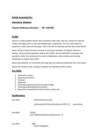 Details forwarded for:
Jessica James
Teacher Reference Number: 00 / 1267629
Profile
Jessica is a newly qualified teacher with a specialist in early years. She has a passion for teaching
children and helping them to meet their developmental expectations. She has a vast amount of
experience in early years and key stage 1 both in the role of a teaching assistant and a class teacher.
Jessica strives to make her lesson inclusive for all through awareness of individual barriers to
learning. Jessica has had experience working with children who had SEN within mainstream and
specialist schools. She understands the need for differentiation within activities and including
interventions to support those further.
Jessica has previously run a lunchtime club to get boys into writing by making their own comic books.
Jessica has chosen to work on supply to broaden her experiences within schools.
Key Skills
 Work well inateam
 Good communication
 Punctual
 Organised
 Planningusingthe EarlyYearsFoundationStage
 Planningusingthe National Curriculum
 Experience usingandplanningfromLettersandSounds
Qualifications
June 2016 NorthumbriaUniversity
Ba (hons) EarlyPrimaryEducation withQTS- 2:1 outstanding
June 2013 CACHE
Level 3DiplomaChildcare andEducation – A
June 2011 AQA
Englishlanguage A
 