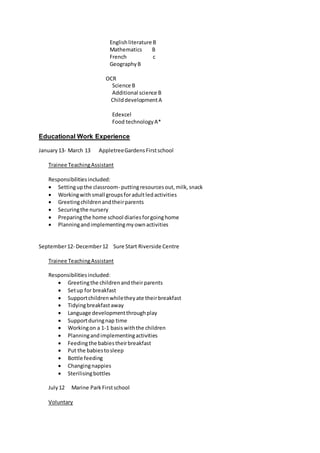 Englishliterature B
Mathematics B
French c
GeographyB
OCR
Science B
Additional science B
ChilddevelopmentA
Edexcel
Food technologyA*
Educational Work Experience
January13- March 13 AppletreeGardensFirstschool
Trainee TeachingAssistant
Responsibilitiesincluded:
 Settingupthe classroom- puttingresourcesout,milk,snack
 Workingwithsmall groupsforadultledactivities
 Greetingchildrenandtheirparents
 Securingthe nursery
 Preparingthe home school diariesforgoinghome
 Planningandimplementingmyownactivities
September12- December12 Sure Start Riverside Centre
Trainee TeachingAssistant
Responsibilitiesincluded:
 Greetingthe childrenandtheirparents
 Setup for breakfast
 Supportchildrenwhiletheyate theirbreakfast
 Tidyingbreakfastaway
 Language developmentthroughplay
 Supportduringnap time
 Workingon a 1-1 basiswiththe children
 Planningandimplementingactivities
 Feedingthe babiestheirbreakfast
 Put the babiestosleep
 Bottle feeding
 Changingnappies
 Sterilisingbottles
July12 Marine ParkFirstschool
Voluntary
 
