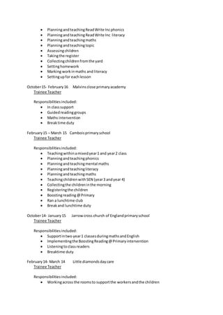  PlanningandteachingReadWrite Incphonics
 PlanningandteachingReadWrite Inc literacy
 Planningandteachingmaths
 Planningandteachingtopic
 Assessingchildren
 Takingthe register
 Collectingchildrenfromthe yard
 Settinghomework
 Marking workinmaths and literacy
 Settingupfor eachlesson
October15- February16 Malvinsclose primaryacademy
Trainee Teacher
Responsibilitiesincluded:
 In classsupport
 Guidedreadinggroups
 Maths intervention
 Breaktime duty
February15 – March 15 Camboisprimaryschool
Trainee Teacher
Responsibilitiesincluded:
 Teachingwithinamixedyear1 and year2 class
 Planningandteachingphonics
 Planningandteachingmental maths
 Planningandteachingliteracy
 Planningandteachingmaths
 TeachingchildrenwithSEN (year3 andyear 4)
 Collectingthe childreninthe morning
 Registeringthe children
 Boostingreading@Primary
 Ran a lunchtime club
 Breakand lunchtime duty
October14- January15 Jarrowcross church of Englandprimaryschool
Trainee Teacher
Responsibilitiesincluded:
 Supportintwo year1 classesduringmathsandEnglish
 Implementingthe BoostingReading@Primaryintervention
 Listeningtoclassreaders
 Breaktime duty
February14- March 14 Little diamondsdaycare
Trainee Teacher
Responsibilitiesincluded:
 Workingacross the roomsto supportthe workersandthe children
 