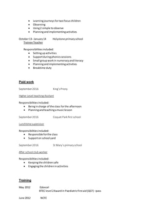  Learningjourneysfortwofocuschildren
 Observing
 Using2 simple toobserve
 Planningandimplementingactivities
October13- January14 Holystone primaryschool
Trainee Teacher
Responsibilitiesincluded:
 Settingupactivities
 Supportduringphonicssessions
 Small groupworkin numeracyandliteracy
 Planningandimplementingactivities
 Breaktime duty
Paid work
September2016 King’sPriory
Higher Level teaching Assitant
Responsibilitiesincluded:
 Beingincharge of the class forthe afternoon
 Planningandteachingamusiclesson
September2016 Coquet Park first school
Lunchtimesupervisor
Responsibilitiesincluded:
 Responsible forthe class
 Supporton school yard
September2016 St Mary’sprimary school
After school club worker
Responsibilitiesincluded:
 Keepingthe childrensafe
 Engagingthe childreninactivities
Training
May 2012 Edexcel
BTEC level 2Awardin Paediatricfirstaid(QCF) –pass
June 2012 NCFE
 