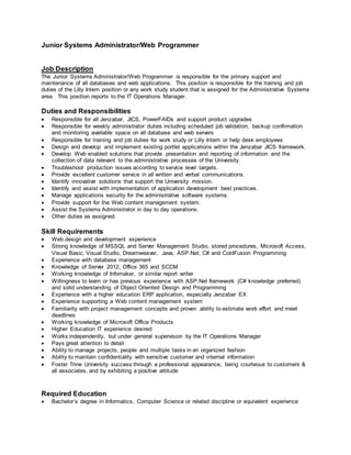 Junior Systems Administrator/Web Programmer
Job Description
The Junior Systems Administrator/Web Programmer is responsible for the primary support and
maintenance of all databases and web applications. This position is responsible for the training and job
duties of the Lilly Intern position or any work study student that is assigned for the Administrative Systems
area. This position reports to the IT Operations Manager.
Duties and Responsibilities
 Responsible for all Jenzabar, JICS, PowerFAIDs and support product upgrades
 Responsible for weekly administrator duties including scheduled job validation, backup confirmation
and monitoring available space on all database and web servers
 Responsible for training and job duties for work study or Lilly Intern or help desk employees
 Design and develop and implement existing portlet applications within the Jenzabar JICS framework.
 Develop Web enabled solutions that provide presentation and reporting of information and the
collection of data relevant to the administrative processes of the University.
 Troubleshoot production issues according to service level targets.
 Provide excellent customer service in all written and verbal communications.
 Identify innovative solutions that support the University mission.
 Identify and assist with implementation of application development best practices.
 Manage applications security for the administrative software systems.
 Provide support for the Web content management system.
 Assist the Systems Administrator in day to day operations.
 Other duties as assigned.
Skill Requirements
 Web design and development experience
 Strong knowledge of MSSQL and Server Management Studio, stored procedures, Microsoft Access,
Visual Basic, Visual Studio, Dreamweaver, Java, ASP.Net, C# and ColdFusion Programming
 Experience with database management
 Knowledge of Server 2012, Office 365 and SCCM
 Working knowledge of Infomaker, or similar report writer
 Willingness to learn or has previous experience with ASP.Net framework (C# knowledge preferred)
and solid understanding of Object Oriented Design and Programming
 Experience with a higher education ERP application, especially Jenzabar EX
 Experience supporting a Web content management system
 Familiarity with project management concepts and proven ability to estimate work effort and meet
deadlines
 Working knowledge of Microsoft Office Products
 Higher Education IT experience desired
 Works independently, but under general supervision by the IT Operations Manager
 Pays great attention to detail
 Ability to manage projects, people and multiple tasks in an organized fashion
 Ability to maintain confidentiality with sensitive customer and internal information
 Foster Trine University success through a professional appearance, being courteous to customers &
all associates, and by exhibiting a positive attitude
Required Education
 Bachelor’s degree in Informatics, Computer Science or related discipline or equivalent experience
 