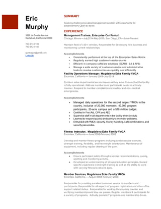 Eric
Murphy
3205 La Costa Avenue
Carlsbad, California 92009
760-613-6199
760-942-9100
gymrogue@gmail.com
Linked In
SUMMARY
Seeking challenging sales/managementposition with opportunity for
advancement.Open to travel.
EXPERIENCE
Management Trainee, Enterprise Car Rental
Chicago,Illinois—July2014-May 2015, San Diego,CA—June-Present
Maintain fleet of 150+ vehicles. Responsible for developing new business and
maintaining current relationships
Accomplishments
 Consistently performed at the top of the Enterprise Sales Matrix
 Regularly earned high customer service marks
 Efficient in company software solutions (ECARS 2.0 & RFS)
 Manage a wide variety of customer service and administrative
tasks to resolve customer issues quickly and efficiently
Facility Operations Manager, Magdalena Ecke Family YMCA
Encinitas,California — January 2008-July2014
Problem solve departmental service issues as they arise. Ensure that the facility
is fully operational. Address members and participants needs in a timely
manner. Respond to member complaints and medical and non-medical
emergencies.
Accomplishments
● Managed daily operations for the second largest YMCA in the
country, inclusive of 20,000 members, 40,000 program
participants, 20-acre campus and a $16 million budget.
● Certified in FirstAid, CPR and AED
● Supervise staff in all departments in the facility when on duty.
● Learned to respond quicklyand calmlyto member problems.
● Entrusted with YMCA security, money handling,safe combinations,and
security passcodes.
Fitness Instructor, Magdalena Ecke Family YMCA
Encinitas,California — June 2006-February2008
Develop and monitor fitness programs including cardiovascular exercise,
strength training, flexibility, and free weight orientations. Maintenance of
equipment, including regular cleaning of the gym.
Accomplishments
● Ensure participant safety through exercise recommendations, cueing,
spotting and monitoring activity.
● Developed an understanding of physical education principles. Gained
specific experience in strength training as well as the ability to work
with varying fitness levels and ages.
Member Services, Magdalena Ecke Family YMCA
Encinitas,California — August2004-February 2008
Responsible for providing excellent customer service to members and
participants. Responsible for all aspects of program registration and other office
support related duties. Responsible for working the courtesy counter and
verifying memberships and day use passes. Register members & participants for
a variety of programs. Actively promote Y programs and membership drives.
 
