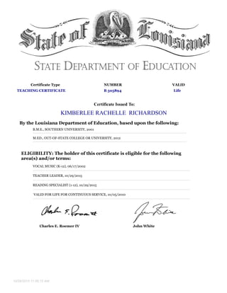 Certificate Type NUMBER VALID
TEACHING CERTIFICATE B 505894 Life
Certificate Issued To:
KIMBERLEE RACHELLE RICHARDSON
By the Louisiana Department of Education, based upon the following:
B.M.E., SOUTHERN UNIVERSITY, 2001
M.ED., OUT-OF-STATE COLLEGE OR UNIVERSITY, 2012
ELIGIBILITY: The holder of this certificate is eligible for the following
area(s) and/or terms:
VOCAL MUSIC (K-12), 06/17/2002
TEACHER LEADER, 10/29/2015
READING SPECIALIST (1-12), 10/29/2015
VALID FOR LIFE FOR CONTINUOUS SERVICE, 10/05/2010
Charles E. Roemer IV John White
10/29/2015 11:06:15 AM
 