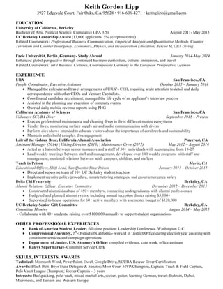 Keith Gordon Lipp
3927 Edgevale Court, Fair Oaks, CA 95628 • 916-606-4271 • keithglipp@gmail.com
EDUCATION
University of California, Berkeley
Bachelor of Arts, Political Science, Cumulative GPA 3.51 August 2011- May 2015
UC Berkeley Leadership Award (13,000 applicants, 5% acceptance rate)
Related Coursework: Professional Business Communication, Empirical Analysis and Quantitative Methods, Counter
Terrorism and Counter Insurgency, Economics, Physics, and Incarceration Education, Rescue SCUBA Diving
Freie Universität, Berlin, Germany- Study Abroad January 2014-May 2014
Enhanced global perspective through continued business curriculum, cultural immersion, and travel
Related Coursework: Int’l Business Cultures, Contemporary Germany in the European Perspective, German
EXPERIENCE
URX San Francisco, CA
People Coordinator, Executive Assistant October 2015 – January 2016
● Managed the calendar and travel arrangements of URX’s CEO, requiring acute attention to detail and daily
correspondence with other CEOs and Venture Capitalists.
● Coordinated candidate recruitment; managed the life cycle of an applicant’s interview process
● Assisted in the planning and execution of company events
● Queried daily mobile revenue reports using PHG
California Academy of Sciences San Francisco, CA
Volunteer SCUBA Diver September 2015 – Present
● Execute professional maintenance and cleaning dives in three different marine ecosystems
● Tender dives, monitoring surface supply air and audio communication with divers
● Perform dive shows intended to educate visitors about the importance of coral reefs and sustainability
● Maintain and rebuild complex dive equipment
Lair of the Golden Bear, California Alumni Association Pinecrest, CA
Assistant Manager (2014) | Hiking Director (2013) | Maintenance Crew (2012) May 2012 – August 2014
● Acted as a liaison between senior managers and a staff of 30+ individuals with ages ranging from 18-27
● Lead weekly meetings between staff and management, developed over 140 weekly programs with staff and
management; mediated relations between adult campers, children, and staffers
Teach in Prison Marin, CA
Educational Officer, Shift Lead, San Quentin State Prison January 2013 – October 2015
● Direct and supervise team of 10+ UC Berkeley student teachers
● Implement security policy/procedure, inmate tutoring strategies, and group emergency safety
Delta Chi Fraternity Berkeley, CA
Alumni Relations Officer, Executive Committee December 2012 – December 2013
● Constructed alumni database of 450+ members, connecting undergraduates with alumni professionals
● Budgeted and planned alumni events, including annual reception dinner raising $3,000+
● Supervised in-house operations for 60+ active members with a semester budget of $120,000
UC Berkeley Senior Gift Committee Berkeley, CA
Committee Member August 2014 – May 2015
- Collaborate with 40+ students, raising over $100,000 annually to support student organizations
OTHER PROFESSIONAL EXPERIENCES
● Bank of America Student Leader- full-time position; Leadership Conference, Washington D.C.
● Congressional Assembly, 7th
-District of California- worked in District Office during election year assisting with
constituent services and campaign operations
● Department of Justice, U.S. Attorney’s Office- compiled evidence, case work, office assistant
● Raleys Supermarket- Customer Service Clerk
SKILLS, INTERESTS, AWARDS
Technical: Microsoft Word, PowerPoint, Excel, Google Drive, SCUBA Rescue Diver Certification
Awards: Black Belt; Boys State Delegate & Senator; Moot Court MVP/Champion, Captain; Track & Field Captain,
Pole Vault League Champion; Soccer Captain – 3 years
Interests: Backpacking, pole-vault, mixed martial arts, soccer, guitar, learning German, travel: Bahrain, Dubai,
Micronesia, and Eastern and Western Europe
 