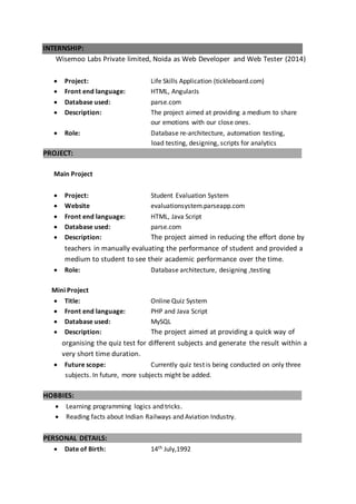 INTERNSHIP:
Wisemoo Labs Private limited, Noida as Web Developer and Web Tester (2014)
 Project: Life Skills Application (tickleboard.com)
 Front end language: HTML, AngularJs
 Database used: parse.com
 Description: The project aimed at providing a medium to share
our emotions with our close ones.
 Role: Database re-architecture, automation testing,
load testing, designing, scripts for analytics
PROJECT:
Main Project
 Project: Student Evaluation System
 Website evaluationsystem.parseapp.com
 Front end language: HTML, Java Script
 Database used: parse.com
 Description: The project aimed in reducing the effort done by
teachers in manually evaluating the performance of student and provided a
medium to student to see their academic performance over the time.
 Role: Database architecture, designing ,testing
Mini Project
 Title: Online Quiz System
 Front end language: PHP and Java Script
 Database used: MySQL
 Description: The project aimed at providing a quick way of
organising the quiz test for different subjects and generate the result within a
very short time duration.
 Future scope: Currently quiz test is being conducted on only three
subjects. In future, more subjects might be added.
HOBBIES:
 Learning programming logics and tricks.
 Reading facts about Indian Railways and Aviation Industry.
PERSONAL DETAILS:
 Date of Birth: 14th July,1992
 