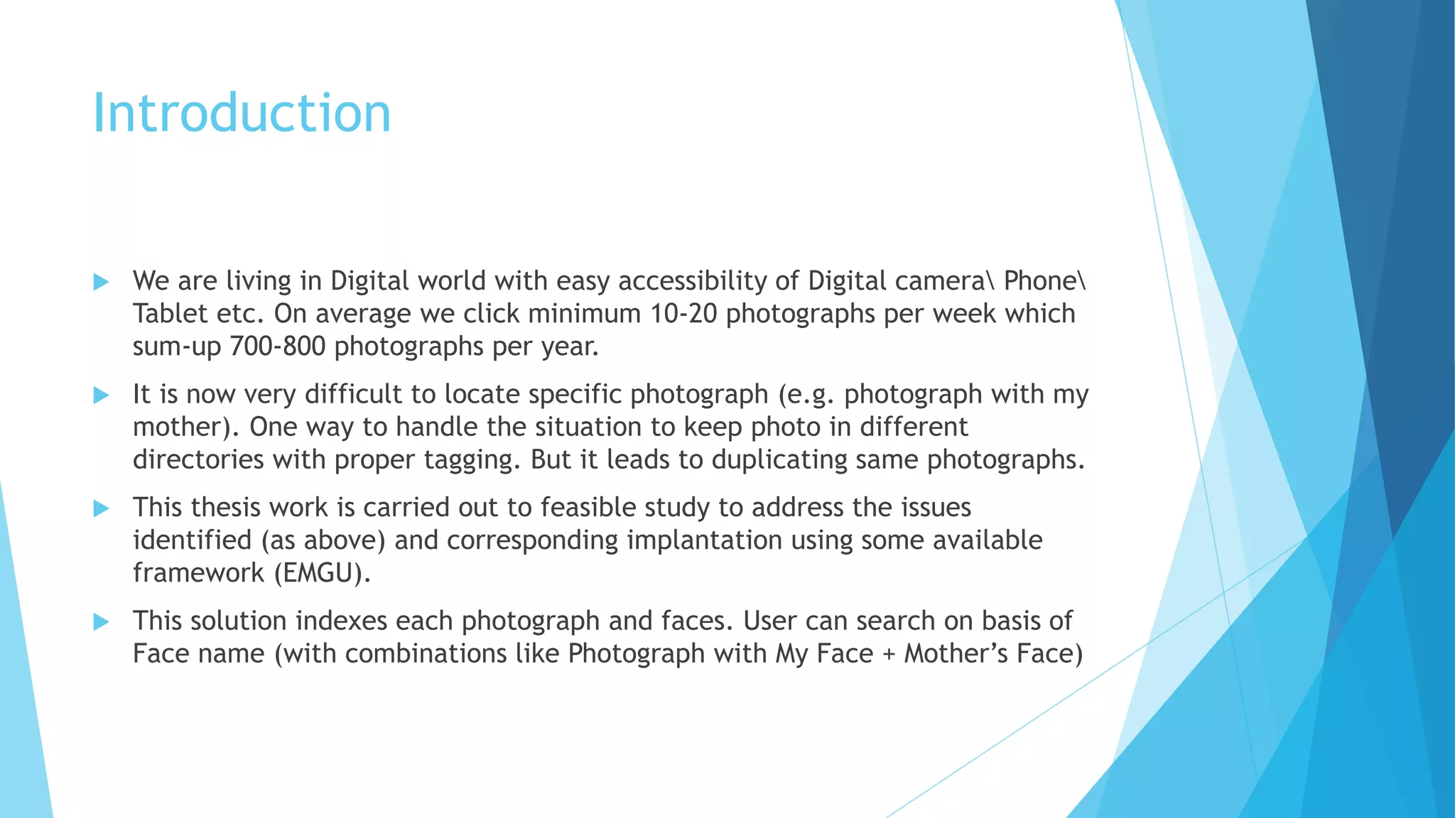 Introduction
 We are living in Digital world with easy accessibility of Digital camera Phone
Tablet etc. On average we click minimum 10-20 photographs per week which
sum-up 700-800 photographs per year.
 It is now very difficult to locate specific photograph (e.g. photograph with my
mother). One way to handle the situation to keep photo in different
directories with proper tagging. But it leads to duplicating same photographs.
 This thesis work is carried out to feasible study to address the issues
identified (as above) and corresponding implantation using some available
framework (EMGU).
 This solution indexes each photograph and faces. User can search on basis of
Face name (with combinations like Photograph with My Face + Mother’s Face)
 