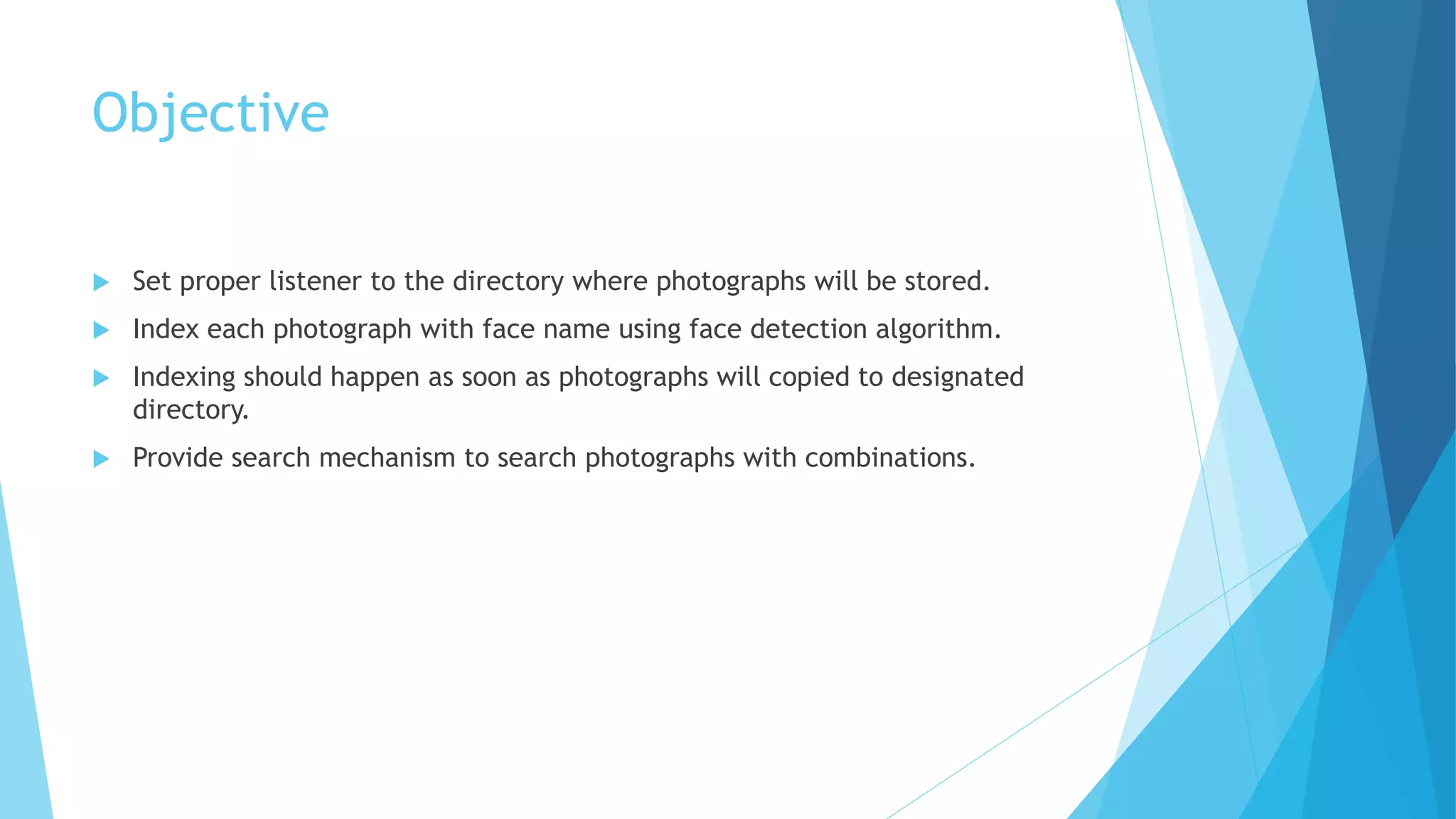 Objective
 Set proper listener to the directory where photographs will be stored.
 Index each photograph with face name using face detection algorithm.
 Indexing should happen as soon as photographs will copied to designated
directory.
 Provide search mechanism to search photographs with combinations.
 