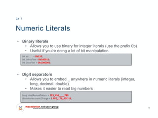 10
Numeric Literals
• Binary literals
• Allows you to use binary for integer literals (use the prefix 0b)
• Useful if you're doing a lot of bit manipulation
• Digit separators
• Allows you to embed _ anywhere in numeric literals (integer,
long, decimal, double)
• Makes it easier to read big numbers
C# 7
int six = 0b110;
int thirtyFive = 0b100011;
int sixtyFive = 0b1000001;
long idealAnnualSalary = 123_456____789;
double electronicCharge = 1.602_176_62E-19;
 