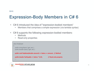 11
Expression-Body Members in C# 6
• C# 6 introduced the idea of "expression-bodied members“
• Members that comprises a simple expression (via lambda syntax)
• C# 6 supports the following expression-bodied members:
• Methods
• Read-only properties
C# 6
class Employee
{
public string Name { get; set; }
public double Salary { get; set; }
public void PayRaise(double amount) => Salary += amount; // Method
public double TaxPayable => Salary * 0.25; // Read-only property
…
 