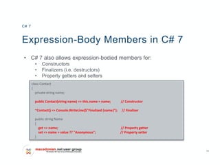 12
Expression-Body Members in C# 7
• C# 7 also allows expression-bodied members for:
• Constructors
• Finalizers (i.e. destructors)
• Property getters and setters
C# 7
class Contact
{
private string name;
public Contact(string name) => this.name = name; // Constructor
~Contact() => Console.WriteLine($"Finalized {name}"); // Finalizer
public string Name
{
get => name; // Property getter
set => name = value ?? "Anonymous"; // Property setter
}
 
