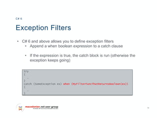 13
Exception Filters
• C# 6 and above allows you to define exception filters
• Append a when boolean expression to a catch clause
• If the expression is true, the catch block is run (otherwise the
exception keeps going)
C# 6
try
{
…
}
catch (SomeException ex) when (MyFilterFuncThatReturnsBoolean(ex))
{
…
}
 