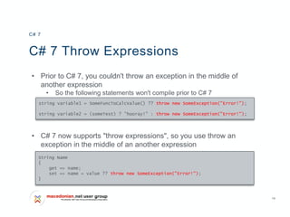 14
C# 7 Throw Expressions
• Prior to C# 7, you couldn't throw an exception in the middle of
another expression
• So the following statements won't compile prior to C# 7
• C# 7 now supports "throw expressions", so you use throw an
exception in the middle of an another expression
C# 7
string variable1 = SomeFuncToCalcValue() ?? throw new SomeException("Error!");
string variable2 = (someTest) ? "hooray!" : throw new SomeException("Error!");
String Name
{
get => name;
set => name = value ?? throw new SomeException("Error!");
}
 