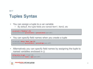 16
Tuples Syntax
• You can assign a tuple to a var variable
• By default, the tuple fields are named Item1, Item2, etc
• You can specify field names when you create a tuple
• Alternatively you can specify field names by assigning the tuple to
named variables enclosed in ()
C# 7
var personA = ("Matthew", 21);
Console.WriteLine($"{personA.Item1} is {personA.Item2} years old");
var personB = (Name: "Mark", Age: 22);
Console.WriteLine($"{personB.Name} is {personB.Age} years old");
(string name, int age) = ("Luke", 23);
Console.WriteLine($"{name} is {age} years old");
 