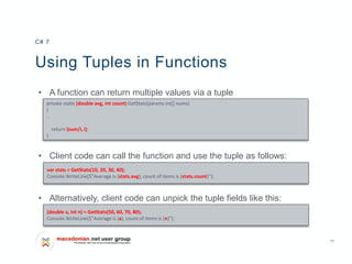 17
Using Tuples in Functions
• A function can return multiple values via a tuple
• Client code can call the function and use the tuple as follows:
• Alternatively, client code can unpick the tuple fields like this:
C# 7
private static (double avg, int count) GetStats(params int[] nums)
{
..
return (sum/i, i);
}
var stats = GetStats(10, 20, 30, 40);
Console.WriteLine($"Average is {stats.avg}, count of items is {stats.count}");
(double a, int n) = GetStats(50, 60, 70, 80);
Console.WriteLine($"Average is {a}, count of items is {n}");
 