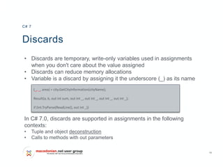 19
Discards
• Discards are temporary, write-only variables used in assignments
when you don't care about the value assigned
• Discards can reduce memory allocations
• Variable is a discard by assigning it the underscore (_) as its name
In C# 7.0, discards are supported in assignments in the following
contexts:
• Tuple and object deconstruction
• Calls to methods with out parameters
C# 7
(_, _, area) = city.GetCityInformation(cityName);
Result(a, b, out int sum, out int _, out int _, out int _, out int _);
if (int.TryParse(ReadLine(), out int _))
 